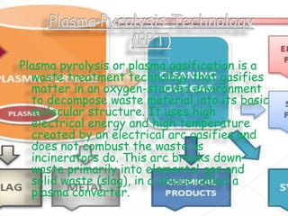 Plasma pyrolysis or plasma gasification is a
waste treatment technology that gasifies
matter in an oxygen-starved environment
to decompose waste material into its basic
molecular structure. It uses high
electrical energy and high temperature
created by an electrical arc gasifies and
does not combust the waste as
incinerators do. This arc breaks down
waste primarily into elemental gas and
solid waste (slag), in a device called a
plasma converter.

 