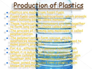 Plastics are made from fossil fuels.
Fossil fuels contains hydrocarbons, which provide
small building blocks called monomer.
These hydrocarbons monomers are link together
to form long carbon chains called polymers.
The process of forming long molecules is called
polymerization.
The polymerization form viscous, sticky
substances known as resins, which are used to
make plastic products.
For e.g., ethylene is a gaseous hydrocarbon.
When it is subjected to heat, pressure, and
certain catalysts, the ethylene molecules join
together into long, repeating carbon chains.
These joined molecules form a plastic resin
known as polythene.

 