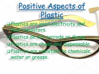  Plastics

are good electricity and
heat insulators.
 Plastics do not corrode or decay.
 Plastics are cheap and dispensable.
 Plastics are resistant to chemicals,
water or grease.

 