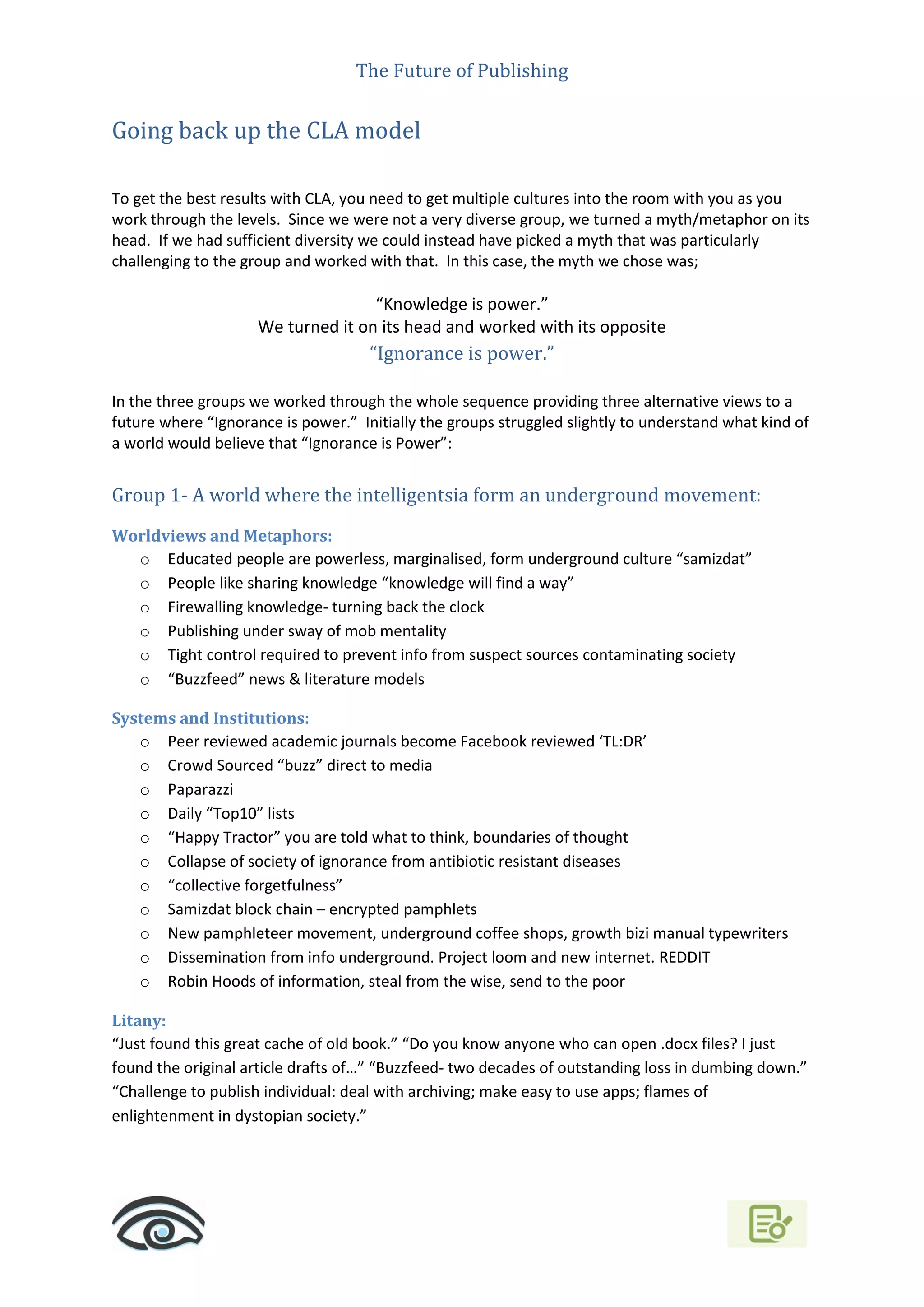 The Future of Publishing
Going back up the CLA model
To get the best results with CLA, you need to get multiple cultures into the room with you as you
work through the levels. Since we were not a very diverse group, we turned a myth/metaphor on its
head. If we had sufficient diversity we could instead have picked a myth that was particularly
challenging to the group and worked with that. In this case, the myth we chose was;
“Knowledge is power.”
We turned it on its head and worked with its opposite
“Ignorance is power.”
In the three groups we worked through the whole sequence providing three alternative views to a
future where “Ignorance is power.” Initially the groups struggled slightly to understand what kind of
a world would believe that “Ignorance is Power”:
Group 1- A world where the intelligentsia form an underground movement:
Worldviews and Metaphors:
o Educated people are powerless, marginalised, form underground culture “samizdat”
o People like sharing knowledge “knowledge will find a way”
o Firewalling knowledge- turning back the clock
o Publishing under sway of mob mentality
o Tight control required to prevent info from suspect sources contaminating society
o “Buzzfeed” news & literature models
Systems and Institutions:
o Peer reviewed academic journals become Facebook reviewed ‘TL:DR’
o Crowd Sourced “buzz” direct to media
o Paparazzi
o Daily “Top10” lists
o “Happy Tractor” you are told what to think, boundaries of thought
o Collapse of society of ignorance from antibiotic resistant diseases
o “collective forgetfulness”
o Samizdat block chain – encrypted pamphlets
o New pamphleteer movement, underground coffee shops, growth bizi manual typewriters
o Dissemination from info underground. Project loom and new internet. REDDIT
o Robin Hoods of information, steal from the wise, send to the poor
Litany:
“Just found this great cache of old book.” “Do you know anyone who can open .docx files? I just
found the original article drafts of…” “Buzzfeed- two decades of outstanding loss in dumbing down.”
“Challenge to publish individual: deal with archiving; make easy to use apps; flames of
enlightenment in dystopian society.”
 