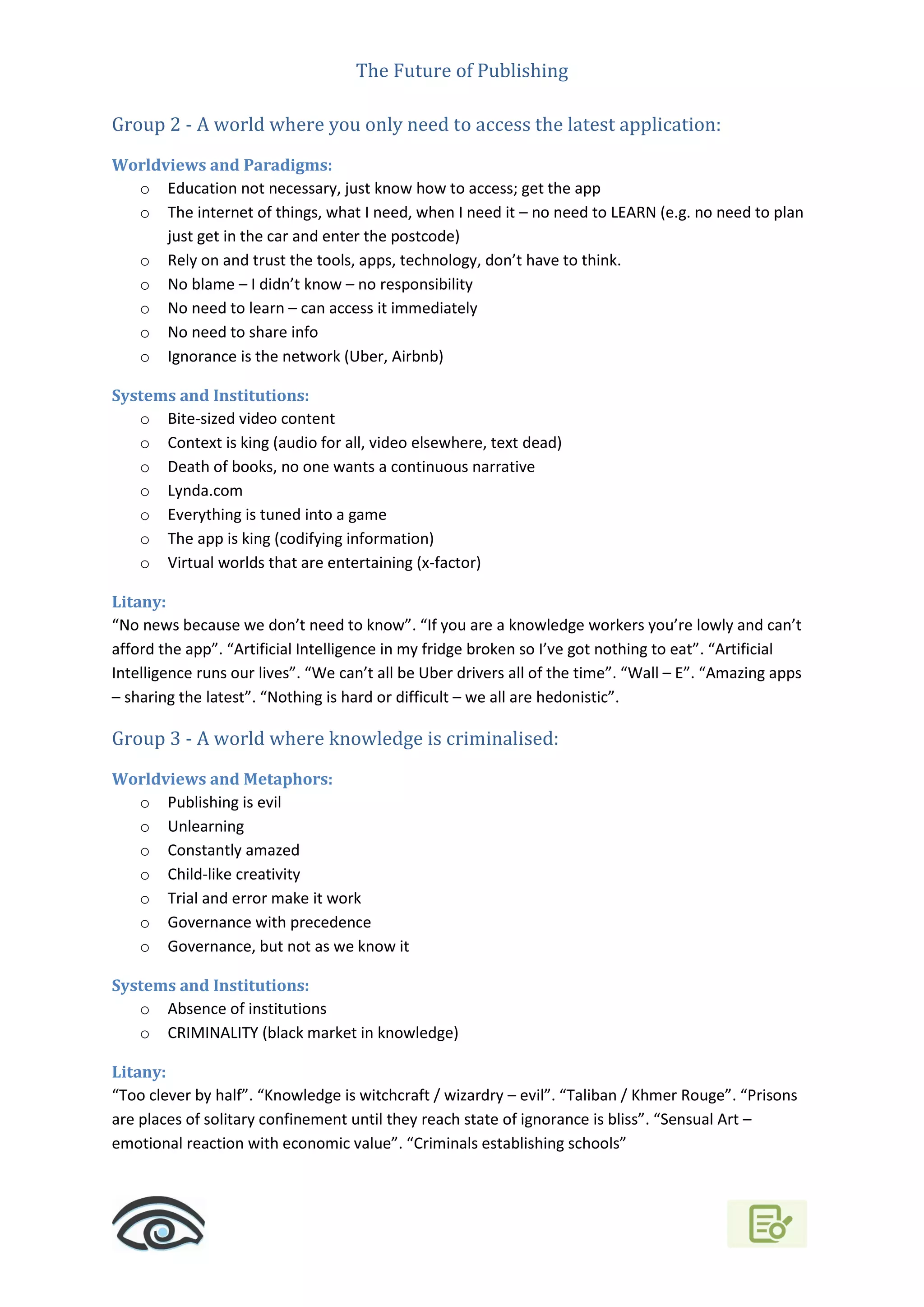 The Future of Publishing
Group 2 - A world where you only need to access the latest application:
Worldviews and Paradigms:
o Education not necessary, just know how to access; get the app
o The internet of things, what I need, when I need it – no need to LEARN (e.g. no need to plan
just get in the car and enter the postcode)
o Rely on and trust the tools, apps, technology, don’t have to think.
o No blame – I didn’t know – no responsibility
o No need to learn – can access it immediately
o No need to share info
o Ignorance is the network (Uber, Airbnb)
Systems and Institutions:
o Bite-sized video content
o Context is king (audio for all, video elsewhere, text dead)
o Death of books, no one wants a continuous narrative
o Lynda.com
o Everything is tuned into a game
o The app is king (codifying information)
o Virtual worlds that are entertaining (x-factor)
Litany:
“No news because we don’t need to know”. “If you are a knowledge workers you’re lowly and can’t
afford the app”. “Artificial Intelligence in my fridge broken so I’ve got nothing to eat”. “Artificial
Intelligence runs our lives”. “We can’t all be Uber drivers all of the time”. “Wall – E”. “Amazing apps
– sharing the latest”. “Nothing is hard or difficult – we all are hedonistic”.
Group 3 - A world where knowledge is criminalised:
Worldviews and Metaphors:
o Publishing is evil
o Unlearning
o Constantly amazed
o Child-like creativity
o Trial and error make it work
o Governance with precedence
o Governance, but not as we know it
Systems and Institutions:
o Absence of institutions
o CRIMINALITY (black market in knowledge)
Litany:
“Too clever by half”. “Knowledge is witchcraft / wizardry – evil”. “Taliban / Khmer Rouge”. “Prisons
are places of solitary confinement until they reach state of ignorance is bliss”. “Sensual Art –
emotional reaction with economic value”. “Criminals establishing schools”
 