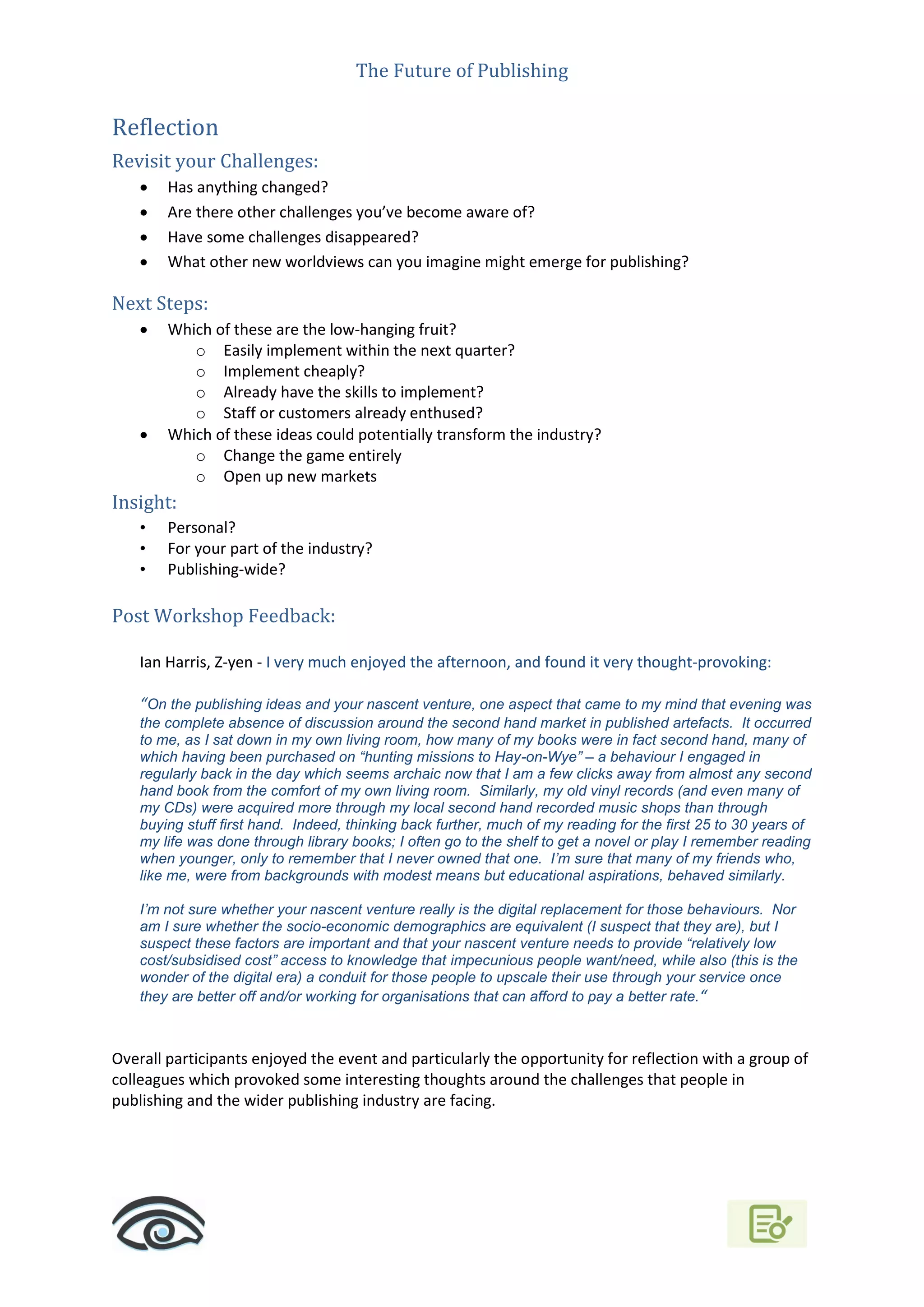 The Future of Publishing
Reflection
Revisit your Challenges:
 Has anything changed?
 Are there other challenges you’ve become aware of?
 Have some challenges disappeared?
 What other new worldviews can you imagine might emerge for publishing?
Next Steps:
 Which of these are the low-hanging fruit?
o Easily implement within the next quarter?
o Implement cheaply?
o Already have the skills to implement?
o Staff or customers already enthused?
 Which of these ideas could potentially transform the industry?
o Change the game entirely
o Open up new markets
Insight:
• Personal?
• For your part of the industry?
• Publishing-wide?
Post Workshop Feedback:
Ian Harris, Z-yen - I very much enjoyed the afternoon, and found it very thought-provoking:
“On the publishing ideas and your nascent venture, one aspect that came to my mind that evening was
the complete absence of discussion around the second hand market in published artefacts. It occurred
to me, as I sat down in my own living room, how many of my books were in fact second hand, many of
which having been purchased on “hunting missions to Hay-on-Wye” – a behaviour I engaged in
regularly back in the day which seems archaic now that I am a few clicks away from almost any second
hand book from the comfort of my own living room. Similarly, my old vinyl records (and even many of
my CDs) were acquired more through my local second hand recorded music shops than through
buying stuff first hand. Indeed, thinking back further, much of my reading for the first 25 to 30 years of
my life was done through library books; I often go to the shelf to get a novel or play I remember reading
when younger, only to remember that I never owned that one. I’m sure that many of my friends who,
like me, were from backgrounds with modest means but educational aspirations, behaved similarly.
I’m not sure whether your nascent venture really is the digital replacement for those behaviours. Nor
am I sure whether the socio-economic demographics are equivalent (I suspect that they are), but I
suspect these factors are important and that your nascent venture needs to provide “relatively low
cost/subsidised cost” access to knowledge that impecunious people want/need, while also (this is the
wonder of the digital era) a conduit for those people to upscale their use through your service once
they are better off and/or working for organisations that can afford to pay a better rate.“
Overall participants enjoyed the event and particularly the opportunity for reflection with a group of
colleagues which provoked some interesting thoughts around the challenges that people in
publishing and the wider publishing industry are facing.
 