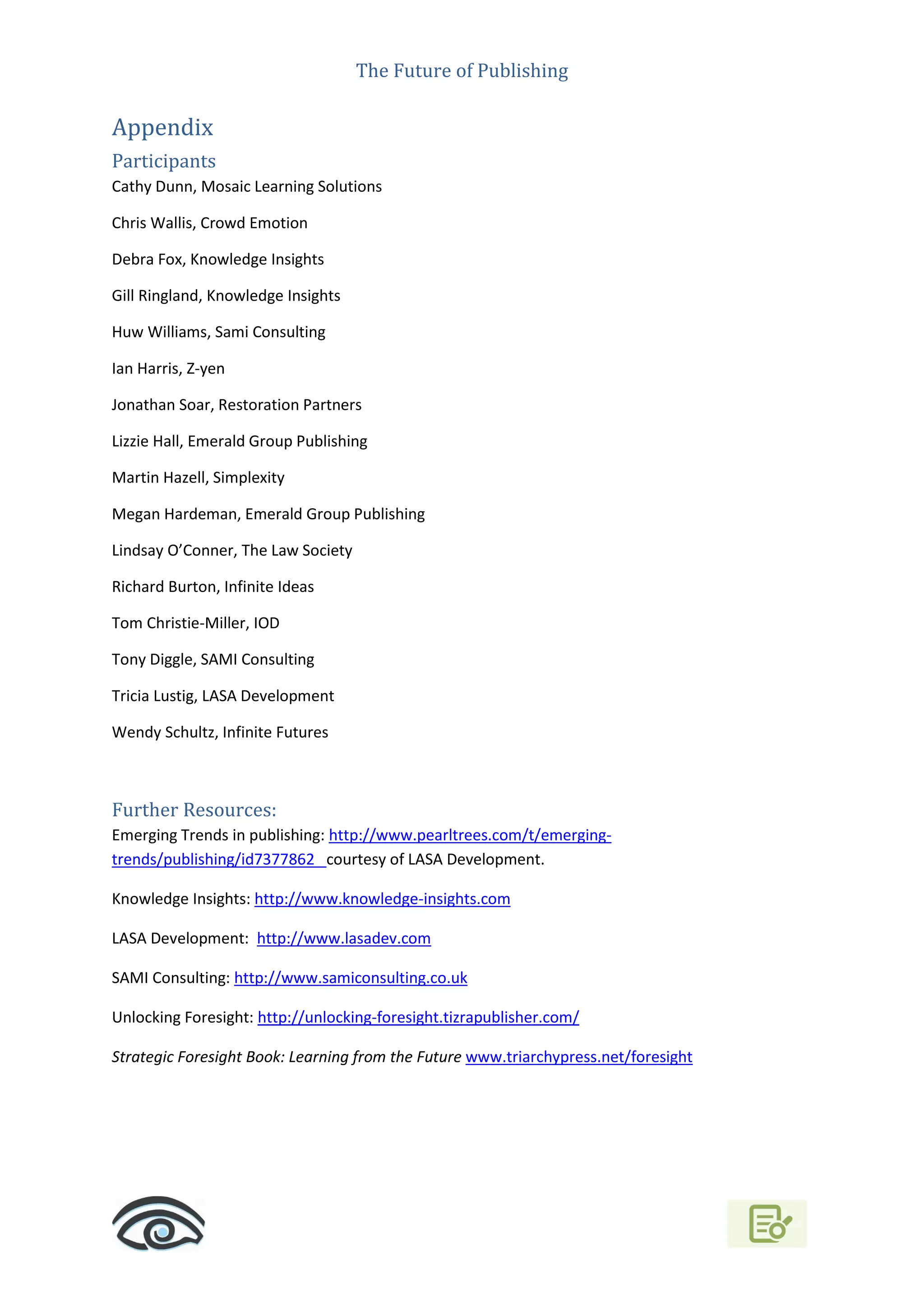 The Future of Publishing
Appendix
Participants
Cathy Dunn, Mosaic Learning Solutions
Chris Wallis, Crowd Emotion
Debra Fox, Knowledge Insights
Gill Ringland, Knowledge Insights
Huw Williams, Sami Consulting
Ian Harris, Z-yen
Jonathan Soar, Restoration Partners
Lizzie Hall, Emerald Group Publishing
Martin Hazell, Simplexity
Megan Hardeman, Emerald Group Publishing
Lindsay O’Conner, The Law Society
Richard Burton, Infinite Ideas
Tom Christie-Miller, IOD
Tony Diggle, SAMI Consulting
Tricia Lustig, LASA Development
Wendy Schultz, Infinite Futures
Further Resources:
Emerging Trends in publishing: http://www.pearltrees.com/t/emerging-
trends/publishing/id7377862 courtesy of LASA Development.
Knowledge Insights: http://www.knowledge-insights.com
LASA Development: http://www.lasadev.com
SAMI Consulting: http://www.samiconsulting.co.uk
Unlocking Foresight: http://unlocking-foresight.tizrapublisher.com/
Strategic Foresight Book: Learning from the Future www.triarchypress.net/foresight
 