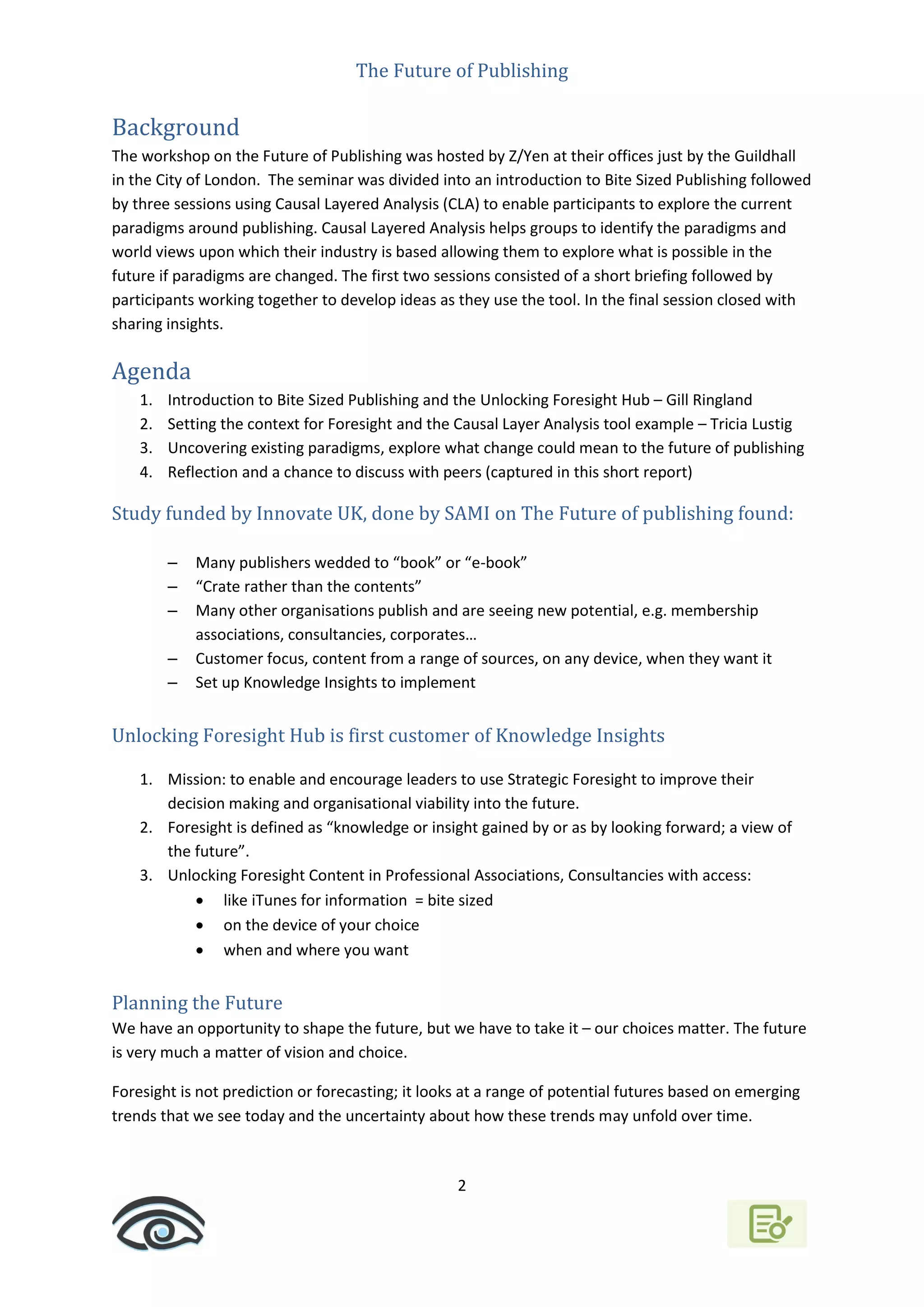 The Future of Publishing
2
Background
The workshop on the Future of Publishing was hosted by Z/Yen at their offices just by the Guildhall
in the City of London. The seminar was divided into an introduction to Bite Sized Publishing followed
by three sessions using Causal Layered Analysis (CLA) to enable participants to explore the current
paradigms around publishing. Causal Layered Analysis helps groups to identify the paradigms and
world views upon which their industry is based allowing them to explore what is possible in the
future if paradigms are changed. The first two sessions consisted of a short briefing followed by
participants working together to develop ideas as they use the tool. In the final session closed with
sharing insights.
Agenda
1. Introduction to Bite Sized Publishing and the Unlocking Foresight Hub – Gill Ringland
2. Setting the context for Foresight and the Causal Layer Analysis tool example – Tricia Lustig
3. Uncovering existing paradigms, explore what change could mean to the future of publishing
4. Reflection and a chance to discuss with peers (captured in this short report)
Study funded by Innovate UK, done by SAMI on The Future of publishing found:
– Many publishers wedded to “book” or “e-book”
– “Crate rather than the contents”
– Many other organisations publish and are seeing new potential, e.g. membership
associations, consultancies, corporates…
– Customer focus, content from a range of sources, on any device, when they want it
– Set up Knowledge Insights to implement
Unlocking Foresight Hub is first customer of Knowledge Insights
1. Mission: to enable and encourage leaders to use Strategic Foresight to improve their
decision making and organisational viability into the future.
2. Foresight is defined as “knowledge or insight gained by or as by looking forward; a view of
the future”.
3. Unlocking Foresight Content in Professional Associations, Consultancies with access:
 like iTunes for information = bite sized
 on the device of your choice
 when and where you want
Planning the Future
We have an opportunity to shape the future, but we have to take it – our choices matter. The future
is very much a matter of vision and choice.
Foresight is not prediction or forecasting; it looks at a range of potential futures based on emerging
trends that we see today and the uncertainty about how these trends may unfold over time.
 