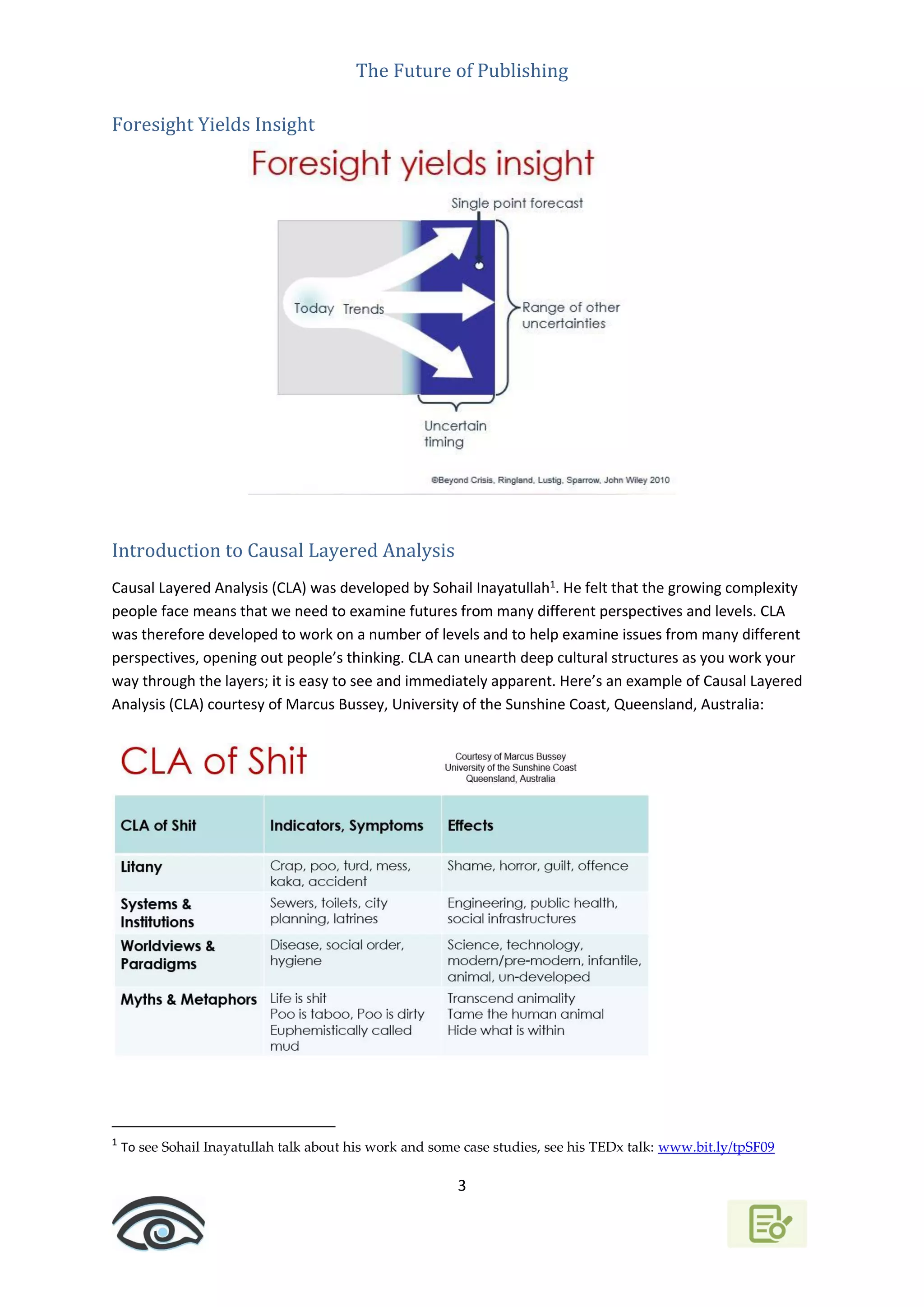 The Future of Publishing
3
Foresight Yields Insight
Introduction to Causal Layered Analysis
Causal Layered Analysis (CLA) was developed by Sohail Inayatullah1
. He felt that the growing complexity
people face means that we need to examine futures from many different perspectives and levels. CLA
was therefore developed to work on a number of levels and to help examine issues from many different
perspectives, opening out people’s thinking. CLA can unearth deep cultural structures as you work your
way through the layers; it is easy to see and immediately apparent. Here’s an example of Causal Layered
Analysis (CLA) courtesy of Marcus Bussey, University of the Sunshine Coast, Queensland, Australia:
1
To see Sohail Inayatullah talk about his work and some case studies, see his TEDx talk: www.bit.ly/tpSF09
 