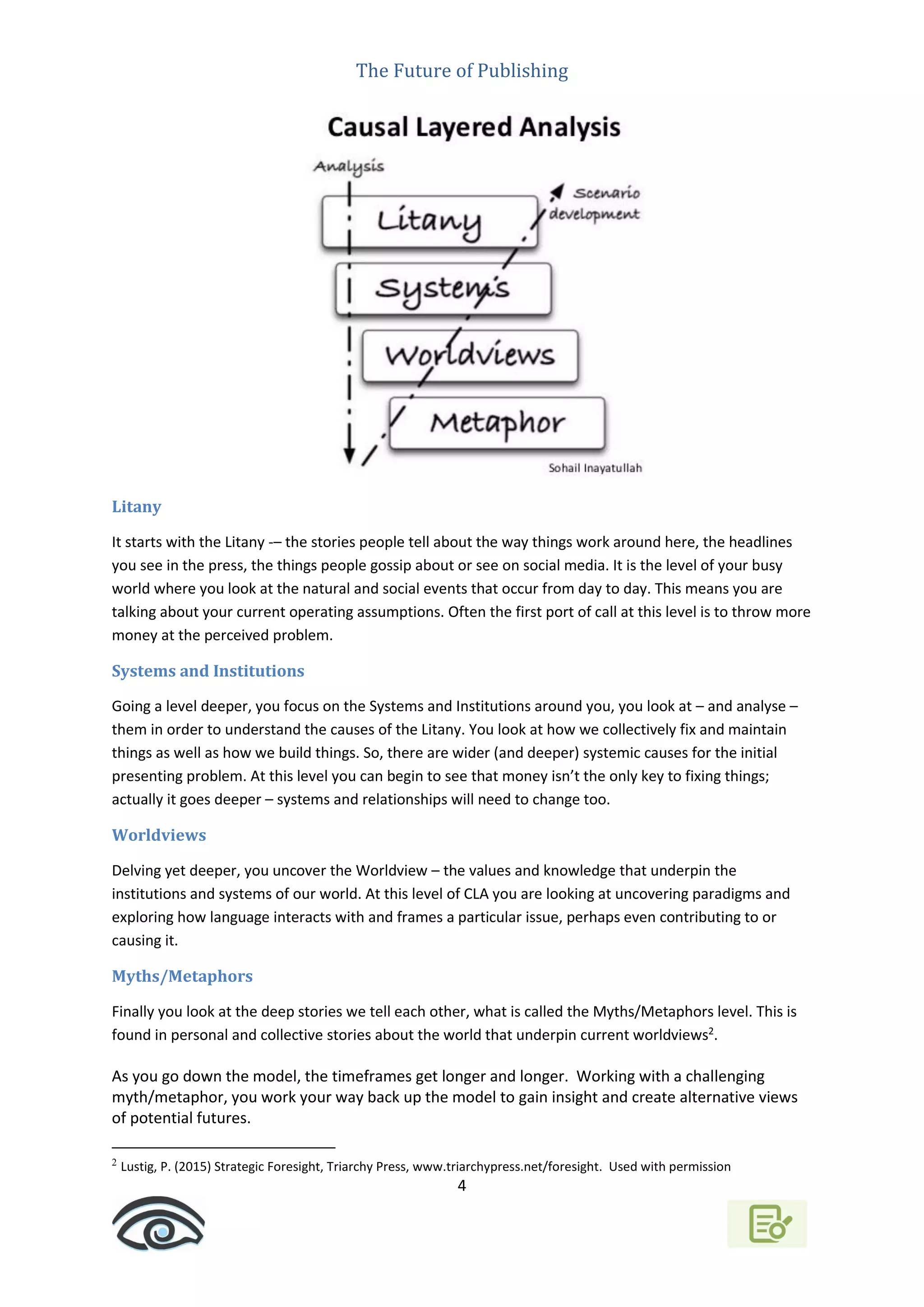 The Future of Publishing
4
Litany
It starts with the Litany -– the stories people tell about the way things work around here, the headlines
you see in the press, the things people gossip about or see on social media. It is the level of your busy
world where you look at the natural and social events that occur from day to day. This means you are
talking about your current operating assumptions. Often the first port of call at this level is to throw more
money at the perceived problem.
Systems and Institutions
Going a level deeper, you focus on the Systems and Institutions around you, you look at – and analyse –
them in order to understand the causes of the Litany. You look at how we collectively fix and maintain
things as well as how we build things. So, there are wider (and deeper) systemic causes for the initial
presenting problem. At this level you can begin to see that money isn’t the only key to fixing things;
actually it goes deeper – systems and relationships will need to change too.
Worldviews
Delving yet deeper, you uncover the Worldview – the values and knowledge that underpin the
institutions and systems of our world. At this level of CLA you are looking at uncovering paradigms and
exploring how language interacts with and frames a particular issue, perhaps even contributing to or
causing it.
Myths/Metaphors
Finally you look at the deep stories we tell each other, what is called the Myths/Metaphors level. This is
found in personal and collective stories about the world that underpin current worldviews2
.
As you go down the model, the timeframes get longer and longer. Working with a challenging
myth/metaphor, you work your way back up the model to gain insight and create alternative views
of potential futures.
2
Lustig, P. (2015) Strategic Foresight, Triarchy Press, www.triarchypress.net/foresight. Used with permission
 