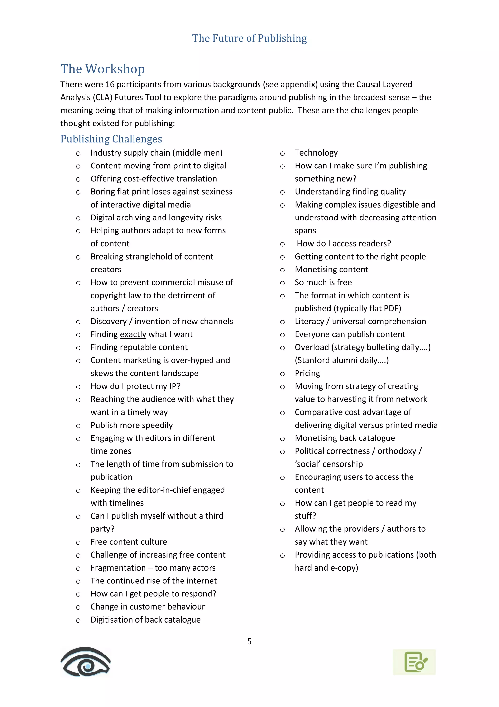 The Future of Publishing
5
The Workshop
There were 16 participants from various backgrounds (see appendix) using the Causal Layered
Analysis (CLA) Futures Tool to explore the paradigms around publishing in the broadest sense – the
meaning being that of making information and content public. These are the challenges people
thought existed for publishing:
Publishing Challenges
o Industry supply chain (middle men)
o Content moving from print to digital
o Offering cost-effective translation
o Boring flat print loses against sexiness
of interactive digital media
o Digital archiving and longevity risks
o Helping authors adapt to new forms
of content
o Breaking stranglehold of content
creators
o How to prevent commercial misuse of
copyright law to the detriment of
authors / creators
o Discovery / invention of new channels
o Finding exactly what I want
o Finding reputable content
o Content marketing is over-hyped and
skews the content landscape
o How do I protect my IP?
o Reaching the audience with what they
want in a timely way
o Publish more speedily
o Engaging with editors in different
time zones
o The length of time from submission to
publication
o Keeping the editor-in-chief engaged
with timelines
o Can I publish myself without a third
party?
o Free content culture
o Challenge of increasing free content
o Fragmentation – too many actors
o The continued rise of the internet
o How can I get people to respond?
o Change in customer behaviour
o Digitisation of back catalogue
o Technology
o How can I make sure I’m publishing
something new?
o Understanding finding quality
o Making complex issues digestible and
understood with decreasing attention
spans
o How do I access readers?
o Getting content to the right people
o Monetising content
o So much is free
o The format in which content is
published (typically flat PDF)
o Literacy / universal comprehension
o Everyone can publish content
o Overload (strategy bulleting daily….)
(Stanford alumni daily….)
o Pricing
o Moving from strategy of creating
value to harvesting it from network
o Comparative cost advantage of
delivering digital versus printed media
o Monetising back catalogue
o Political correctness / orthodoxy /
‘social’ censorship
o Encouraging users to access the
content
o How can I get people to read my
stuff?
o Allowing the providers / authors to
say what they want
o Providing access to publications (both
hard and e-copy)
 