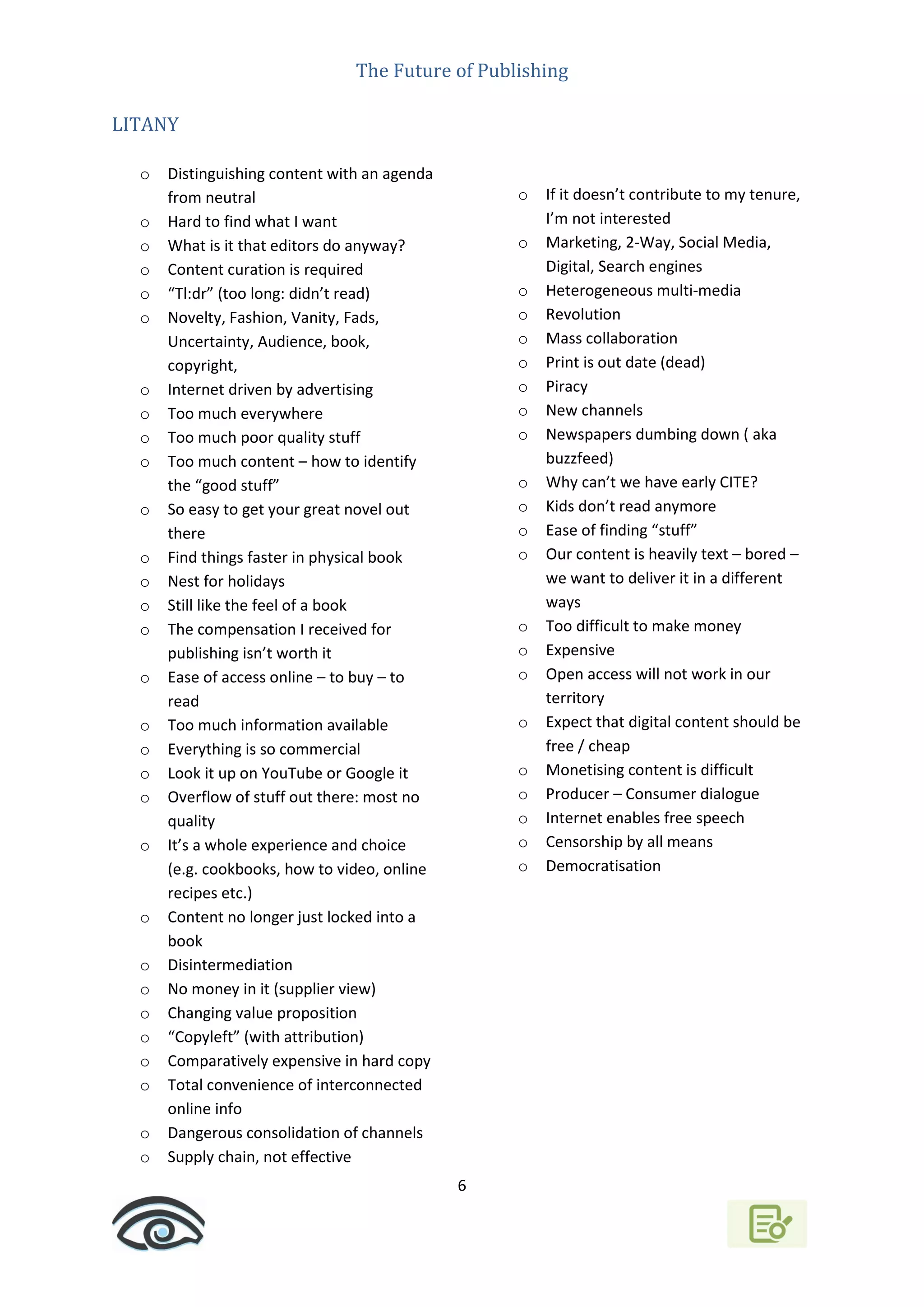 The Future of Publishing
6
LITANY
o Distinguishing content with an agenda
from neutral
o Hard to find what I want
o What is it that editors do anyway?
o Content curation is required
o “Tl:dr” (too long: didn’t read)
o Novelty, Fashion, Vanity, Fads,
Uncertainty, Audience, book,
copyright,
o Internet driven by advertising
o Too much everywhere
o Too much poor quality stuff
o Too much content – how to identify
the “good stuff”
o So easy to get your great novel out
there
o Find things faster in physical book
o Nest for holidays
o Still like the feel of a book
o The compensation I received for
publishing isn’t worth it
o Ease of access online – to buy – to
read
o Too much information available
o Everything is so commercial
o Look it up on YouTube or Google it
o Overflow of stuff out there: most no
quality
o It’s a whole experience and choice
(e.g. cookbooks, how to video, online
recipes etc.)
o Content no longer just locked into a
book
o Disintermediation
o No money in it (supplier view)
o Changing value proposition
o “Copyleft” (with attribution)
o Comparatively expensive in hard copy
o Total convenience of interconnected
online info
o Dangerous consolidation of channels
o Supply chain, not effective
o If it doesn’t contribute to my tenure,
I’m not interested
o Marketing, 2-Way, Social Media,
Digital, Search engines
o Heterogeneous multi-media
o Revolution
o Mass collaboration
o Print is out date (dead)
o Piracy
o New channels
o Newspapers dumbing down ( aka
buzzfeed)
o Why can’t we have early CITE?
o Kids don’t read anymore
o Ease of finding “stuff”
o Our content is heavily text – bored –
we want to deliver it in a different
ways
o Too difficult to make money
o Expensive
o Open access will not work in our
territory
o Expect that digital content should be
free / cheap
o Monetising content is difficult
o Producer – Consumer dialogue
o Internet enables free speech
o Censorship by all means
o Democratisation
 