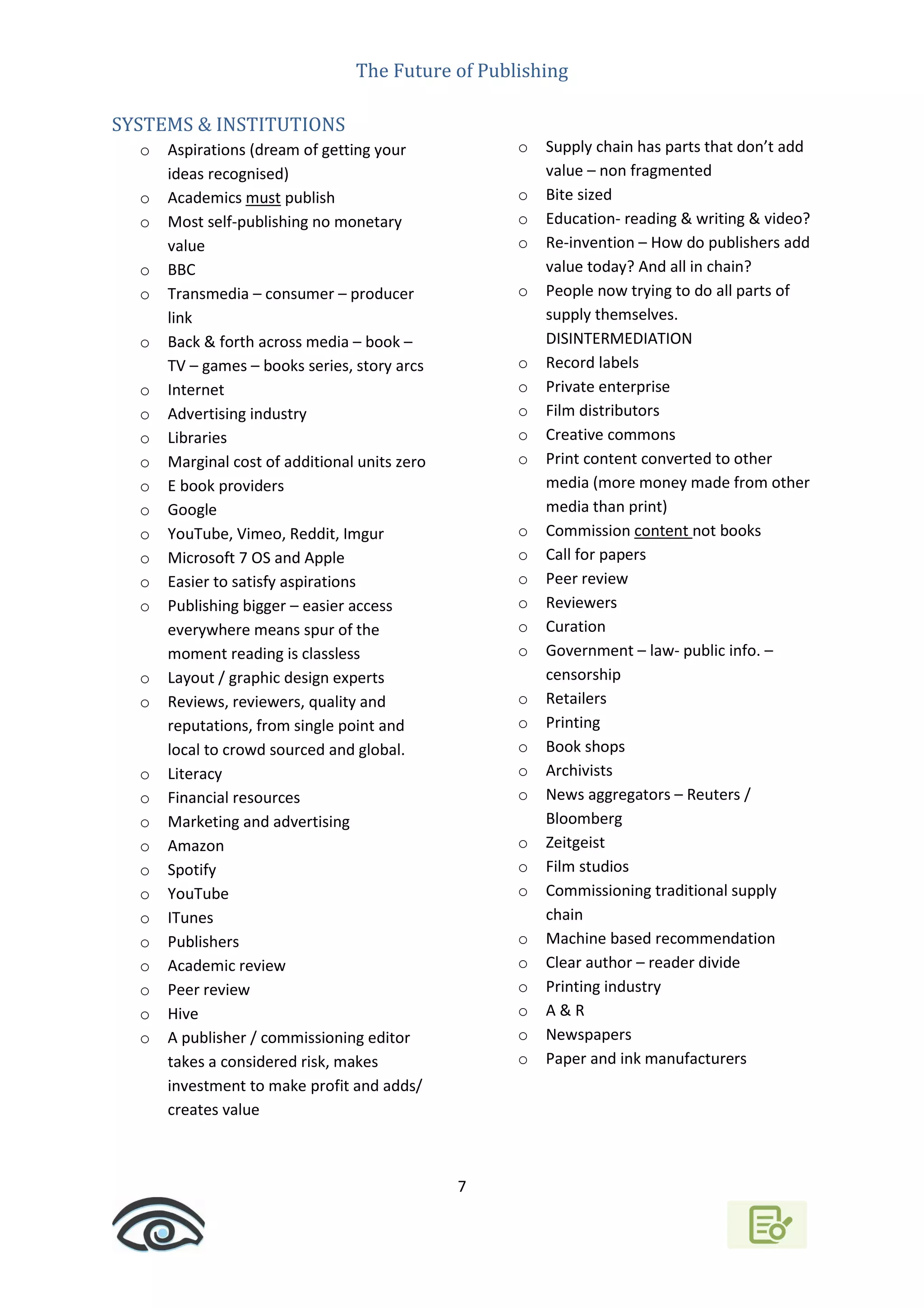 The Future of Publishing
7
SYSTEMS & INSTITUTIONS
o Aspirations (dream of getting your
ideas recognised)
o Academics must publish
o Most self-publishing no monetary
value
o BBC
o Transmedia – consumer – producer
link
o Back & forth across media – book –
TV – games – books series, story arcs
o Internet
o Advertising industry
o Libraries
o Marginal cost of additional units zero
o E book providers
o Google
o YouTube, Vimeo, Reddit, Imgur
o Microsoft 7 OS and Apple
o Easier to satisfy aspirations
o Publishing bigger – easier access
everywhere means spur of the
moment reading is classless
o Layout / graphic design experts
o Reviews, reviewers, quality and
reputations, from single point and
local to crowd sourced and global.
o Literacy
o Financial resources
o Marketing and advertising
o Amazon
o Spotify
o YouTube
o ITunes
o Publishers
o Academic review
o Peer review
o Hive
o A publisher / commissioning editor
takes a considered risk, makes
investment to make profit and adds/
creates value
o Supply chain has parts that don’t add
value – non fragmented
o Bite sized
o Education- reading & writing & video?
o Re-invention – How do publishers add
value today? And all in chain?
o People now trying to do all parts of
supply themselves.
DISINTERMEDIATION
o Record labels
o Private enterprise
o Film distributors
o Creative commons
o Print content converted to other
media (more money made from other
media than print)
o Commission content not books
o Call for papers
o Peer review
o Reviewers
o Curation
o Government – law- public info. –
censorship
o Retailers
o Printing
o Book shops
o Archivists
o News aggregators – Reuters /
Bloomberg
o Zeitgeist
o Film studios
o Commissioning traditional supply
chain
o Machine based recommendation
o Clear author – reader divide
o Printing industry
o A & R
o Newspapers
o Paper and ink manufacturers
 