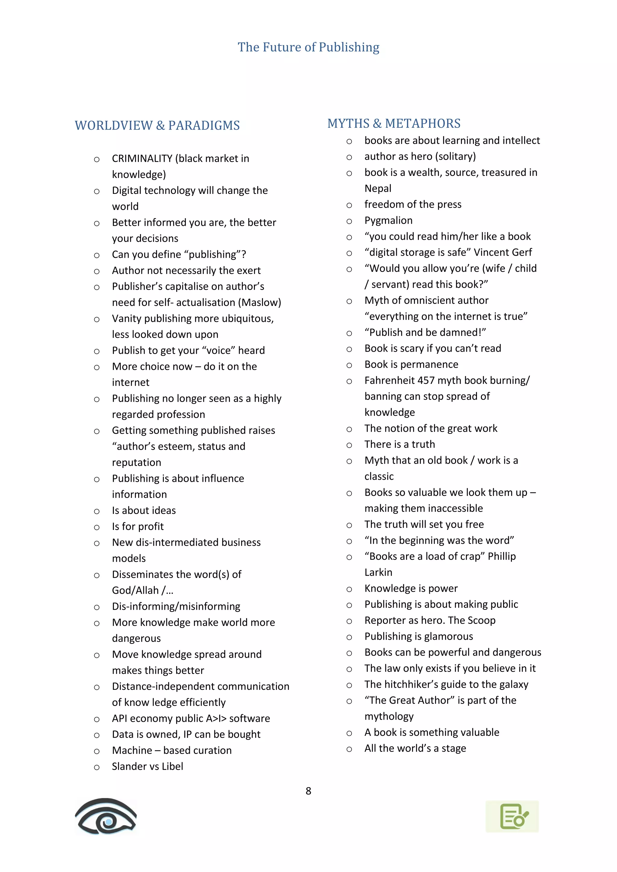 The Future of Publishing
8
WORLDVIEW & PARADIGMS
o CRIMINALITY (black market in
knowledge)
o Digital technology will change the
world
o Better informed you are, the better
your decisions
o Can you define “publishing”?
o Author not necessarily the exert
o Publisher’s capitalise on author’s
need for self- actualisation (Maslow)
o Vanity publishing more ubiquitous,
less looked down upon
o Publish to get your “voice” heard
o More choice now – do it on the
internet
o Publishing no longer seen as a highly
regarded profession
o Getting something published raises
“author’s esteem, status and
reputation
o Publishing is about influence
information
o Is about ideas
o Is for profit
o New dis-intermediated business
models
o Disseminates the word(s) of
God/Allah /…
o Dis-informing/misinforming
o More knowledge make world more
dangerous
o Move knowledge spread around
makes things better
o Distance-independent communication
of know ledge efficiently
o API economy public A>I> software
o Data is owned, IP can be bought
o Machine – based curation
o Slander vs Libel
MYTHS & METAPHORS
o books are about learning and intellect
o author as hero (solitary)
o book is a wealth, source, treasured in
Nepal
o freedom of the press
o Pygmalion
o “you could read him/her like a book
o “digital storage is safe” Vincent Gerf
o “Would you allow you’re (wife / child
/ servant) read this book?”
o Myth of omniscient author
“everything on the internet is true”
o “Publish and be damned!”
o Book is scary if you can’t read
o Book is permanence
o Fahrenheit 457 myth book burning/
banning can stop spread of
knowledge
o The notion of the great work
o There is a truth
o Myth that an old book / work is a
classic
o Books so valuable we look them up –
making them inaccessible
o The truth will set you free
o “In the beginning was the word”
o “Books are a load of crap” Phillip
Larkin
o Knowledge is power
o Publishing is about making public
o Reporter as hero. The Scoop
o Publishing is glamorous
o Books can be powerful and dangerous
o The law only exists if you believe in it
o The hitchhiker’s guide to the galaxy
o “The Great Author” is part of the
mythology
o A book is something valuable
o All the world’s a stage
 