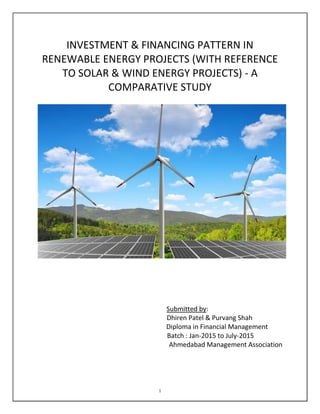 1
INVESTMENT & FINANCING PATTERN IN
RENEWABLE ENERGY PROJECTS (WITH REFERENCE
TO SOLAR & WIND ENERGY PROJECTS) - A
COMPARATIVE STUDY
Submitted by:
Dhiren Patel & Purvang Shah
Diploma in Financial Management
Batch : Jan-2015 to July-2015
Ahmedabad Management Association
 