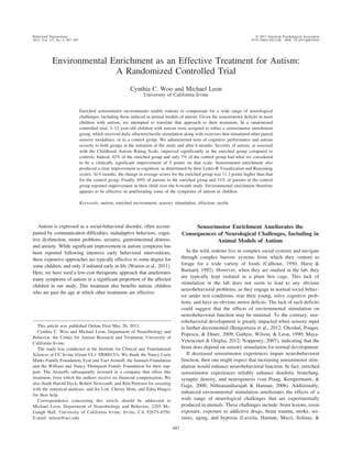 Environmental Enrichment as an Effective Treatment for Autism:
A Randomized Controlled Trial
Cynthia C. Woo and Michael Leon
University of California Irvine
Enriched sensorimotor environments enable rodents to compensate for a wide range of neurological
challenges, including those induced in animal models of autism. Given the sensorimotor deficits in most
children with autism, we attempted to translate that approach to their treatment. In a randomized
controlled trial, 3–12 year-old children with autism were assigned to either a sensorimotor enrichment
group, which received daily olfactory/tactile stimulation along with exercises that stimulated other paired
sensory modalities, or to a control group. We administered tests of cognitive performance and autism
severity to both groups at the initiation of the study and after 6 months. Severity of autism, as assessed
with the Childhood Autism Rating Scale, improved significantly in the enriched group compared to
controls. Indeed, 42% of the enriched group and only 7% of the control group had what we considered
to be a clinically significant improvement of 5 points on that scale. Sensorimotor enrichment also
produced a clear improvement in cognition, as determined by their Leiter-R Visualization and Reasoning
scores. At 6 months, the change in average scores for the enriched group was 11.3 points higher than that
for the control group. Finally, 69% of parents in the enriched group and 31% of parents in the control
group reported improvement in their child over the 6-month study. Environmental enrichment therefore
appears to be effective in ameliorating some of the symptoms of autism in children.
Keywords: autism, enriched environment, sensory stimulation, olfaction, tactile
Autism is expressed as a social-behavioral disorder, often accom-
panied by communication difficulties, maladaptive behaviors, cogni-
tive dysfunction, motor problems, seizures, gastrointestinal distress,
and anxiety. While significant improvement in autism symptoms has
been reported following intensive early behavioral interventions,
these expensive approaches are typically effective to some degree for
some children, and only if initiated early in life (Warren et al., 2011).
Here, we have used a low-cost therapeutic approach that ameliorates
many symptoms of autism in a significant proportion of the affected
children in our study. This treatment also benefits autistic children
who are past the age at which other treatments are effective.
Sensorimotor Enrichment Ameliorates the
Consequences of Neurological Challenges, Including in
Animal Models of Autism
In the wild, rodents live in complex social systems and navigate
through complex burrow systems from which they venture to
forage for a wide variety of foods (Calhoun, 1950; Hurst &
Barnard, 1992). However, when they are studied in the lab, they
are typically kept isolated in a plain box cage. This lack of
stimulation in the lab does not seem to lead to any obvious
neurobehavioral problems, as they engage in normal social behav-
ior under test conditions, rear their young, solve cognitive prob-
lems, and have no obvious motor deficits. The lack of such deficits
could suggest that the effects of environmental stimulation on
neurobehavioral function may be minimal. To the contrary, neu-
robehavioral development is greatly impacted when sensory input
is further decremented (Bengoetxea et al., 2012; Ghoshal, Pouget,
Popescu, & Ebner, 2009; Guthrie, Wilson, & Leon, 1990; Maya-
Vetencourt & Origlia, 2012; Noppeney, 2007), indicating that the
brain does depend on sensory stimulation for normal development.
If decreased sensorimotor experiences impair neurobehavioral
function, then one might expect that increasing sensorimotor stim-
ulation would enhance neurobehavioral function. In fact, enriched
sensorimotor experiences reliably enhance dendritic branching,
synaptic density, and neurogenesis (van Praag, Kempermann, &
Gage, 2000; Nithianantharajah & Hannan, 2006). Additionally,
enhanced environmental stimulation ameliorates the effects of a
wide range of neurological challenges that are experimentally
produced in animals. These challenges include: brain lesions, toxin
exposure, exposure to addictive drugs, brain trauma, stroke, sei-
zures, aging, and hypoxia (Laviola, Hannan, Macri, Solinas, &
This article was published Online First May 20, 2013.
Cynthia C. Woo and Michael Leon, Department of Neurobiology and
Behavior, the Center for Autism Research and Treatment, University of
California Irvine.
The study was conducted at the Institute for Clinical and Translational
Sciences at UC Irvine (Grant UL1 TR000153). We thank the Nancy Lurie
Marks Family Foundation, Eyal and Yael Aronoff, the Samueli Foundation
and the William and Nancy Thompson Family Foundation for their sup-
port. The Aronoffs subsequently invested in a company that offers this
treatment, from which the authors receive no financial compensation. We
also thank Harold Dyck, Robert Newcomb, and Rita Petersen for assisting
with the statistical analyses, and Ira Lott, Christy Hom, and Edna Hingco
for their help.
Correspondence concerning this article should be addressed to
Michael Leon, Department of Neurobiology and Behavior, 2205 Mc-
Gaugh Hall, University of California Irvine, Irvine, CA 92675-4550.
E-mail: mleon@uci.edu
Behavioral Neuroscience © 2013 American Psychological Association
2013, Vol. 127, No. 4, 487–497 0735-7044/13/$12.00 DOI: 10.1037/a0033010
487
 