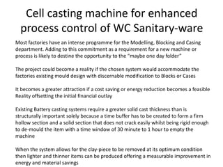 Cell casting machine for enhanced
process control of WC Sanitary-ware
Most factories have an intense programme for the Modelling, Blocking and Casing
department. Adding to this commitment as a requirement for a new machine or
process is likely to destine the opportunity to the “maybe one day folder”
The project could become a reality if the chosen system would accommodate the
factories existing mould design with discernable modification to Blocks or Cases
It becomes a greater attraction if a cost saving or energy reduction becomes a feasible
Reality offsetting the initial financial outlay
Existing Battery casting systems require a greater solid cast thickness than is
structurally important solely because a time buffer has to be created to form a firm
hollow section and a solid section that does not crack easily whilst being rigid enough
to de-mould the item with a time window of 30 minute to 1 hour to empty the
machine
When the system allows for the clay-piece to be removed at its optimum condition
then lighter and thinner items can be produced offering a measurable improvement in
energy and material savings
 