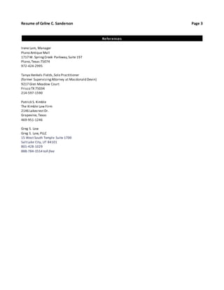 Resume of Celine C. Sanderson Page 3 
References 
Irene Lam, Manager 
Plano Antique Mall 
1717 W. Spring Creek Parkway, Suite 197 
Plano, Texas 75074 
972-424-2995 
Tanya Henkels Fields, Solo Practitioner 
(former Supervising Attorney at Macdonald Devin) 
9217 Glen Meadow Court 
Frisco TX 75034 
214-597-1590 
Patrick S. Kimble 
The Kimble Law Firm 
2146 Lakecrest Dr. 
Grapevine, Texas 
469-951-1246 
Greg S. Law 
Greg S. Law, PLLC 
15 West South Temple Suite 1700 
Salt Lake City, UT 84101 
801-428-1029 
888-784-3554 toll-free 
