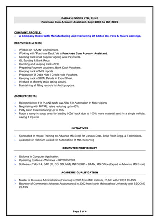 Page 3 of 4
PARAKH FOODS LTD, PUNE
Purchase Cum Account Assistant, Sept 2003 to Oct 2005
COMPANY PROFILE:
 A Company Deals With Manufacturing And Marketing Of Edible Oil, Fats & Flours castings.
RESPONSIBILITIES:
 Worked on “BAAN” Environment.
 Working with “Purchase Dept.” As a Purchase Cum Account Assistant.
 Keeping track of all Supplier ageing wise Payments.
 GL Scrutiny & Bank Reco.
 Handling and keeping track of PO
 Preparing Payment vouchers, Bank Cash Vouchers.
 Keeping track of MIS reports.
 Preparation of Debit Note / Credit Note Vouchers.
 Keeping track of BOM Details in Excel Sheet.
 Involved in Monthly stock taking activity.
 Maintaining all filling records for Audit purpose.
ACHIEVEMENTS:
 Recommended For PLANTINUM AWARD For Automation In MIS Reports
 Negotiating with MWML, rates reducing up to 40%
 Petty Cash Flow Reducing Up to 35%
 Made a ramp in scrap area for loading HZW truck due to 100% more material send in a single vehicle,
saving 1 trip cost
INITIATIVES
 Conducted In House Training on Advance MS Excel for Various Dept, Shop Floor Engg. & Technicians.
 Awarded for Platinum Award for Automation of MIS Reporting
COMPUTER PROFICIENCY
 Diploma In Computer Application.
 Operating Systems:- Windows – XP/2003/2007.
 Software -:Tally 5.4, SAP (FI, CO, SD, MM), INFO ERP – BAAN, MS Office (Expert in Advance MS Excel)
ACADEMIC QUALIFICATION
 Master of Business Administration (Finance) in 2008 from IME Institute, PUNE with FIRST CLASS.
 Bachelor of Commerce (Advance Accountancy) in 2002 from North Maharashtra University with SECOND
CLASS.
 