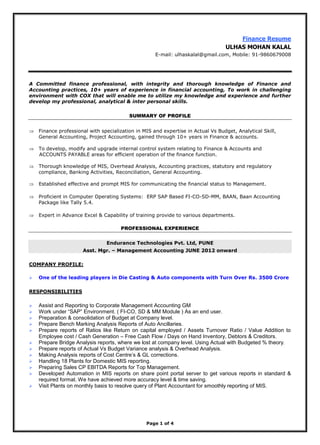 Page 1 of 4
Finance Resume
ULHAS MOHAN KALAL
E-mail: ulhaskalal@gmail.com, Mobile: 91-9860679008
A Committed finance professional, with integrity and thorough knowledge of Finance and
Accounting practices, 10+ years of experience in financial accounting, To work in challenging
environment with COX that will enable me to utilize my knowledge and experience and further
develop my professional, analytical & inter personal skills.
SUMMARY OF PROFILE
 Finance professional with specialization in MIS and expertise in Actual Vs Budget, Analytical Skill,
General Accounting, Project Accounting, gained through 10+ years in Finance & accounts.
 To develop, modify and upgrade internal control system relating to Finance & Accounts and
ACCOUNTS PAYABLE areas for efficient operation of the finance function.
 Thorough knowledge of MIS, Overhead Analysis, Accounting practices, statutory and regulatory
compliance, Banking Activities, Reconciliation, General Accounting.
 Established effective and prompt MIS for communicating the financial status to Management.
 Proficient in Computer Operating Systems: ERP SAP Based FI-CO-SD-MM, BAAN, Baan Accounting
Package like Tally 5.4.
 Expert in Advance Excel & Capability of training provide to various departments.
PROFESSIONAL EXPERIENCE
Endurance Technologies Pvt. Ltd, PUNE
Asst. Mgr. – Management Accounting JUNE 2012 onward
COMPANY PROFILE:
 One of the leading players in Die Casting & Auto components with Turn Over Rs. 3500 Crore
RESPONSIBILITIES
 Assist and Reporting to Corporate Management Accounting GM
 Work under “SAP” Environment. ( FI-CO, SD & MM Module ) As an end user.
 Preparation & consolidation of Budget at Company level.
 Prepare Bench Marking Analysis Reports of Auto Ancillaries.
 Prepare reports of Ratios like Return on capital employed / Assets Turnover Ratio / Value Addition to
Employee cost / Cash Generation – Free Cash Flow / Days on Hand Inventory, Debtors & Creditors.
 Prepare Bridge Analysis reports, where we lost at company level. Using Actual with Budgeted % theory.
 Prepare reports of Actual Vs Budget Variance analysis & Overhead Analysis.
 Making Analysis reports of Cost Centre’s & GL corrections.
 Handling 18 Plants for Domestic MIS reporting.
 Preparing Sales CP EBITDA Reports for Top Management.
 Developed Automation in MIS reports on share point portal server to get various reports in standard &
required format. We have achieved more accuracy level & time saving.
 Visit Plants on monthly basis to resolve query of Plant Accountant for smoothly reporting of MIS.
 