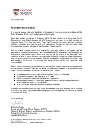 50 Nanyang Avenue, Administration Building Level 6, Singapore 639798
Tel: +65 6592 7932
Email: KESadler@ntu.edu.sg website: www.ntu.edu.sg
10 October 2016
TO WHOM IT MAY CONCERN:
It is a great pleasure to write this letter of professional reference in commendation of Ms
Pearl Chua Lian Choo’s work performance and character.
Pearl was initially contracted in February 2016 for four months as a temporary Senior
Executive for the Global Dialogue @ NTU Department to cover for a staff member on
maternity leave. From her first week, Pearl had impressed our team with her proactive
attitude, meticulous approach to work and professional demeanour. Her work ethic was
apparent when she was tasked with a wide range of assignments.
Due to Pearl’s professionalism and adaptability, she was offered a six-month contract
extension to oversee the preparation and delivery of the first Falling Walls Lab Singapore, an
international competition event. From the planning of the event to its execution, she
displayed a level of leadership and communication skills well beyond her work designation.
She managed the relationships between different stakeholders and the executive team very
well, enabling the success of the event. Her sense of responsibility and ownership was
commendable.
Pearl’s contribution to the department during her stint with us was invaluable. As a dedicated
and organised individual, Pearl has the ability to manage various kinds of administrative and
project management tasks efficiently. Her key strengths include:
● Well-versed in supporting executives in different kinds of official work
● Proactive in organising and executing work tasks
● Highly organised in keeping track of project progression
● Mature decision-making, particularly about which items can be handled locally and
which should be raised to a higher level
● Able to multitask effectively and handle a large workload.
I strongly recommend Pearl for her future endeavours. She will definitely be a positive
addition to any team. If you would like additional information regarding her candidacy, please
contact me via email.
Yours sincerely,
Dr Kristen Sadler
Coordinating Director, Global Dialogue @ NTU
Research Director, Strategy and Biosciences, President’s Office
Nanyang Technological University
kesadler@ntu.edu.sg
 