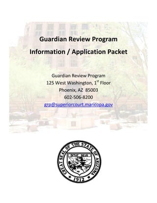 Guardian Review Program
Information / Application Packet
Guardian Review Program
125 West Washington, 1st
Floor
Phoenix, AZ 85003
602-506-8200
grp@superiorcourt.maricopa.gov
 