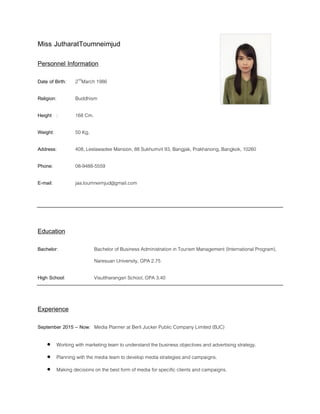 Miss JutharatToumneimjud
Personnel Information
Date of Birth: 2nd
March 1986
Religion: Buddhism
Height : 168 Cm.
Weight: 50 Kg.
Address: 408, Leelawadee Mansion, 88 Sukhumvit 93, Bangjak, Prakhanong, Bangkok, 10260
Phone: 08-9488-5559
E-mail: jaa.toumneimjud@gmail.com
Education
Bachelor: Bachelor of Business Administration in Tourism Management (International Program),
Naresuan University, GPA 2.75
High School: Visuttharangsri School, GPA 3.40
Experience
September 2015 – Now: Media Planner at Berli Jucker Public Company Limited (BJC)
 Working with marketing team to understand the business objectives and advertising strategy.
 Planning with the media team to develop media strategies and campaigns.
 Making decisions on the best form of media for specific clients and campaigns.
 