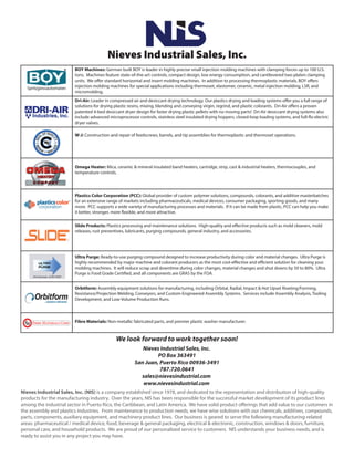 Nieves Industrial Sales, Inc.
BOY Machines: German built BOY is leader in highly precise small injection molding machines with clamping forces up to 100 U.S.
tons. Machines feature state-of-the-art controls, compact design, low energy consumption, and cantilevered two-platen clamping
units. We offer standard horizontal and insert molding machines. In addition to processing thermoplastic materials, BOY offers
injection molding machines for special applications including thermoset, elastomer, ceramic, metal injection molding, LSR, and
micromolding.
Dri-Air: Leader in compressed air and desiccant drying technology. Our plastics drying and loading systems offer you a full range of
solutions for drying plastic resins, mixing, blending and conveying virgin, regrind, and plastic colorants. Dri-Air offers a proven
patented 4-bed desiccant dryer design for faster drying plastic pellets with no moving parts! Dri-Air desiccant drying systems also
include advanced microprocessor controls, stainless steel insulated drying hoppers, closed-loop loading systems, and full-flo electric
dryer valves.
Ultra Purge: Ready-to-use purging compound designed to increase productivity during color and material changes. Ultra Purge is
highly recommended by major machine and colorant producers as the most cost-effective and efficient solution for cleaning your
molding machines. It will reduce scrap and downtime during color changes, material changes and shut downs by 50 to 80%. Ultra
Purge is Food Grade Certified, and all components are GRAS by the FDA.
Orbitform: Assembly equipment solutions for manufacturing, including Orbital, Radial, Impact & Hot Upset Riveting/Forming,
Resistance/Projection Welding, Conveyors, and Custom-Engineered Assembly Systems. Services include Assembly Analysis, Tooling
Development, and Low-Volume Production Runs.
Fibre Materials: Non-metallic fabricated parts, and premier plastic washer manufacturer.
Nieves Industrial Sales, Inc. (NIS) is a company established since 1978, and dedicated to the representation and distribution of high-quality
products for the manufacturing industry. Over the years, NIS has been responsible for the successful market development of its product lines
among the industrial sector in Puerto Rico, the Caribbean, and Latin America. We have solid product offerings that add value to our customers in
the assembly and plastics industries. From maintenance to production needs, we have wise solutions with our chemicals, additives, compounds,
parts, components, auxiliary equipment, and machinery product lines. Our business is geared to serve the following manufacturing-related
areas: pharmaceutical / medical device, food, beverage & general packaging, electrical & electronic, construction, windows & doors, furniture,
personal care, and household products. We are proud of our personalized service to customers. NIS understands your business needs, and is
ready to assist you in any project you may have.
Plastics Color Corporation (PCC): Global provider of custom polymer solutions, compounds, colorants, and additive masterbatches
for an extensive range of markets including pharmaceuticals, medical devices, consumer packaging, sporting goods, and many
more. PCC supports a wide variety of manufacturing processes and materials. If it can be made from plastic, PCC can help you make
it better, stronger, more flexible, and more attractive.
Slide Products: Plastics processing and maintenance solutions. High-quality and effective products such as mold cleaners, mold
releases, rust preventives, lubricants, purging compounds, general industry, and accessories.
Omega Heater: Mica, ceramic & mineral insulated band heaters, cartridge, strip, cast & industrial heaters, thermocouples, and
temperature controls.
W-J: Construction and repair of feedscrews, barrels, and tip assemblies for thermoplastic and thermoset operations.
We look forward to work together soon!
Nieves Industrial Sales, Inc.
PO Box 363491
San Juan, Puerto Rico 00936-3491
787.720.0641
sales@nievesindustrial.com
www.nievesindustrial.com
 