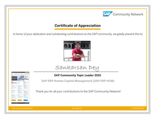 Certificate of Appreciation
SAP Community Network © 2015 SAP AGscn.sap.com
In honor of your dedication and outstanding contributions to the SAP community, we gladly present this to
Thank you for all your contributions to the SAP Community Network!
Sankarsan Dey
SAP Community Topic Leader 2015
SAP ERP Human Capital Management (SAP ERP HCM)
 