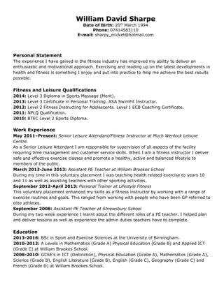 Personal Statement
The experience I have gained in the fitness industry has improved my ability to deliver an
enthusiastic and motivational approach. Exercising and reading up on the latest developments in
health and fitness is something I enjoy and put into practice to help me achieve the best results
possible.
Fitness and Leisure Qualifications
2014: Level 3 Diploma in Sports Massage (Merit).
2013: Level 3 Certificate in Personal Training. ASA SwimFit Instructor.
2012: Level 2 Fitness Instructing for Adolescents. Level 1 ECB Coaching Certificate.
2011: NPLQ Qualification.
2010: BTEC Level 2 Sports Diploma.
Work Experience
May 2011–Present: Senior Leisure Attendant/Fitness Instructor at Much Wenlock Leisure
Centre.
As a Senior Leisure Attendant I am responsible for supervision of all aspects of the facility
requiring time management and customer service skills. When I am a fitness instructor I deliver
safe and effective exercise classes and promote a healthy, active and balanced lifestyle to
members of the public.
March 2013-June 2013: Assistant PE Teacher at William Brookes School
During my time in this voluntary placement I was teaching health related exercise to years 10
and 11 as well as assisting teachers with other sporting activities.
September 2012-April 2013: Personal Trainer at Lifestyle Fitness
This voluntary placement enhanced my skills as a fitness instructor by working with a range of
exercise routines and goals. This ranged from working with people who have been GP referred to
elite athletes.
September 2008: Assistant PE Teacher at Shrewsbury School
During my two week experience I learnt about the different roles of a PE teacher. I helped plan
and deliver lessons as well as experience the admin duties teachers have to complete.
Education
2013-2016: BSc in Sport and Exercise Sciences at the University of Birmingham.
2010-2012: A Levels in Mathematics (Grade A) Physical Education (Grade B) and Applied ICT
(Grade C) at William Brookes School.
2008-2010: GCSE’s in ICT (Distinction), Physical Education (Grade A), Mathematics (Grade A),
Science (Grade B), English Literature (Grade B), English (Grade C), Geography (Grade C) and
French (Grade D) at William Brookes School.
William David Sharpe
Date of Birth: 20th
March 1994
Phone: 07414563110
E-mail: sharpy_cricket@hotmail.com
 