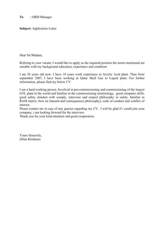 To : HRD Manager
Subject: Application Letter
Dear Sir/Madam,
Refering to your vacant, I would like to apply as the required position the terms mentioned are
suitable with my background education, experience and condition.
I am 36 years old now. I have 10 years work experience in Acrylic Acid plant. Then from
september 2007, I have been working at Qatar Shell Gas to Liquid plant. For further
information, please find my below CV.
I am a hard working person, Involved in pre-commissioning and commissioning of the largest
GTL plant in the world and familiar in the commissioning terminology, good computer skills,
good safety mindset with comply, intervene and respect philosophy in safety, familiar in
RAM matrix, bow tie (hazard and consequences philosophy), code of conduct and conflict of
interset.
Please contact me in case of any queries regarding my CV. I will be glad if i could join your
company, i am looking forward for the interview.
Thank you for your kind attention and good cooperation.
Yours Sincerely,
(Dian Risdiana)
 