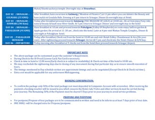 IMPORTANT NOTE
 The above package can be customized as per the customer’s Requirement.
 During Check in the ID Proof/License Card, Pan Card is necessary.
 Check in time in hotel is 12:00 noon.(Early check in is subject to availability) & Check out time of the hotel is 10:00 am .
 We may reschedule the sightseeing days due to closing of any monument during that particular day as to ensure smooth execution of
tours.
 The timings mentioned in Day schedule section are approximate timings and can be negotiated (Except Check In & Check out time).
 Extra cost would be applicable for any unforeseen Mishappening.
BOOKING CONFIRMATION:
 To confirm the package only 50% of the total package cost must deposited in Companies Account with screenshot. After receiving the
payment a booking voucher will be issued to you which ensures the Hotel, Cab/ Volvo and other services & must be carried during
your Journey. The Remaining 50% of the Payment must be cleared 5 Days prior to your journey to avoid service problems.

PREPONE AND POSTPONE
 For postpone/Prepone oftour packages are to be communicated in written and need to be inform us at least 7 days prior of tour date.
 INR 3000/- will be charged extra for Prepone/postpone.
Mahal/Shankraacharya temple .Overnight stay at Houseboat.
DAY 02 : SRINAGAR –
GULMARG (55 KMS)-
After breakfast, have excursion to Gulmarg ("Meadow of Flowers") at 11 pm where you can Admire the Beauty and
have joyful on Gondala Ride. Evening at 4 pm return to Srinagar. Dinner & overnight stay at Hotel.
DAY 03 : SRINAGAR –
SONMARG (90 Kms)
Today after breakfast proceed towards Sonmarg (THE MEADOW OF GOLD) at 10:00 am . On arrival enjoy Pony ride,
natural beauty & hault near River Sindh. At 5 pm return to Srinagar. Dinner and overnight stay in the hotel
DAY 04 : SRINAGAR –
PAHALGHAM (95 KMS)
Have breakfast at 10 am and proceed towards Pahalgam (Valley Of Shepherds) en route enjoy Saffron garden &
Apple garden. On arrival at 11 :30 am , check into the hotel. Later at 4 pm visit Mattan Temple Complex.. Dinner &
overnight at Pahalgham hotel.
DAY 05 : PAHALGHAM
SRINAGAR
Today after breakfast, Check out from the hotel at 10:00 am and visit Betab Valley, Chandanwari & Aru (On your
own) . After sightseeing proceed towards Srinagar. Arrive till 5 pm and check into the Hotel. Dinner & O/N Stay.
DAY 06 : DEPARTURE Today morning after breakfast at 9 checks out from the hotel then proceed towards Srinagar Airport.
 