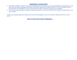 AMENDMENTS / CANCELLATIONS
 If the Client is willing to amend or cancel his/her booking because of whatsoever reasons including death, accident, illness, or any
other personal reasons including non-payment of the balance payment, the Company is liable to recover Cancellation charges
from the Client. All cancellations are to be communicated in written and advance amount is non refundable.
 The Company posses full right to Change the Package Costing due to Increment in Tariff & Taxes of Hotels, Transportation or any
other services.
Thank you for going through above details, hope so you find everything in order, For any further clarification feel free to call us
24*7.....
END OF TOUR WITH SWEET MEMORIES.....
 