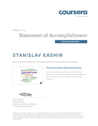 coursera.org
Statement of Accomplishment
WITH DISTINCTION
JUNE 04, 2015
STANISLAV KASHIN
HAS SUCCESSFULLY COMPLETED THE HIGHER SCHOOL OF ECONOMICS'S ONLINE COURSE:
Эконометрика (Econometrics)
In this course students learn the basics of R software and
econometrics: how to identify and estimate relationships in the
real data, visualize, interpret and apply them for making
predictions.
BORIS DEMESHEV
SENIOR LECTURER
DEPARTMENT OF APPLIED ECONOMICS
HIGHER SCHOOL OF ECONOMICS
PLEASE NOTE: THE ONLINE OFFERING OF THIS CLASS DOES NOT REFLECT THE ENTIRE CURRICULUM OFFERED TO STUDENTS ENROLLED AT
THE HIGHER SCHOOL OF ECONOMICS. THIS STATEMENT DOES NOT AFFIRM THAT THIS STUDENT WAS ENROLLED AS A STUDENT AT THE
HIGHER SCHOOL OF ECONOMICS IN ANY WAY. IT DOES NOT CONFER A HIGHER SCHOOL OF ECONOMICS GRADE; IT DOES NOT CONFER HIGHER
SCHOOL OF ECONOMICS CREDIT; IT DOES NOT CONFER A HIGHER SCHOOL OF ECONOMICS DEGREE; AND IT DOES NOT VERIFY THE IDENTITY
OF THE STUDENT.
 