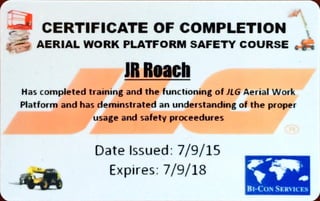 CERTIFICATE OF COMPLETION
AERIAL WORKPLATFORMSAFETY COURSE
JR Roach
Has completed training and the functioning of JLG Aerial Work
Platform and has deminstrated an understanding of the proper
usage and safety proceedures
Date Issued: 7/9/15
Expires: 7/9/18
BE-CONSERuCES
 