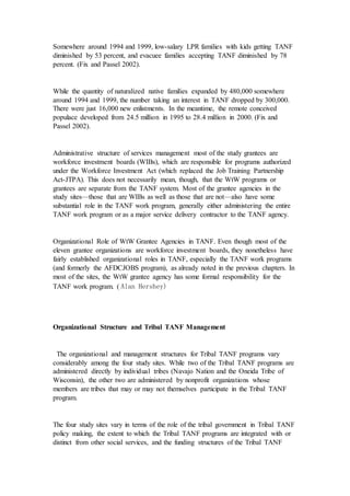 Somewhere around 1994 and 1999, low-salary LPR families with kids getting TANF
diminished by 53 percent, and evacuee families accepting TANF diminished by 78
percent. (Fix and Passel 2002).
While the quantity of naturalized native families expanded by 480,000 somewhere
around 1994 and 1999, the number taking an interest in TANF dropped by 300,000.
There were just 16,000 new enlistments. In the meantime, the remote conceived
populace developed from 24.5 million in 1995 to 28.4 million in 2000. (Fix and
Passel 2002).
Administrative structure of services management most of the study grantees are
workforce investment boards (WIBs), which are responsible for programs authorized
under the Workforce Investment Act (which replaced the Job Training Partnership
Act-JTPA). This does not necessarily mean, though, that the WtW programs or
grantees are separate from the TANF system. Most of the grantee agencies in the
study sites—those that are WIBs as well as those that are not—also have some
substantial role in the TANF work program, generally either administering the entire
TANF work program or as a major service delivery contractor to the TANF agency.
Organizational Role of WtW Grantee Agencies in TANF. Even though most of the
eleven grantee organizations are workforce investment boards, they nonetheless have
fairly established organizational roles in TANF, especially the TANF work programs
(and formerly the AFDCJOBS program), as already noted in the previous chapters. In
most of the sites, the WtW grantee agency has some formal responsibility for the
TANF work program. ( Alan Hershey)
Organizational Structure and Tribal TANF Management
The organizational and management structures for Tribal TANF programs vary
considerably among the four study sites. While two of the Tribal TANF programs are
administered directly by individual tribes (Navajo Nation and the Oneida Tribe of
Wisconsin), the other two are administered by nonprofit organizations whose
members are tribes that may or may not themselves participate in the Tribal TANF
program.
The four study sites vary in terms of the role of the tribal government in Tribal TANF
policy making, the extent to which the Tribal TANF programs are integrated with or
distinct from other social services, and the funding structures of the Tribal TANF
 