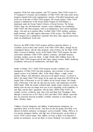 programs. Of the four study programs, only TCC operates Tribal TANF as part of a
477 program.8 Co-location and coordination of Tribal TANF with other social service
programs depends both on the organizational structure of the tribal bureaucracies and
on the size of the tribe or Tribal TANF program. The Navajo Nation’s Tribal TANF
program is administered by the Navajo Nation Program for Self Reliance, a
department under the Navajo Nation’s Division of Social Services. The Navajo
Nation’s large size and bureaucratic structure creates challenges for coordinating
Tribal TANF with other programs, both on an administrative level and for individual
clients, who must go to separate offices to obtain Tribal TANF, nutrition assistance,
health insurance, and child support enforcement (CSE) services. The SPIPA Tribal
TANF program also is administered separately from these other supports and services,
which are administered by the state.
However, the SPIPA Tribal TANF program staff have taken the initiative to
coordinate access to these other services at the Tribal TANF offices, through the use
of designated liaisons with the other programs, some of whom visit the Tribal TANF
offices in person to facilitate access. In the Oneida Tribal TANF program, the same
caseworkers administer Tribal TANF, nutrition assistance, and health insurance,
providing seamless access for clients. A single Oneida office building houses the
Oneida Tribal TANF program and all other major support services, further facilitating
coordination and access for administrators and clients alike.
Similar to Oneida, TCC’s Tribal TANF program provides combined case
management of Tribal TANF and other programs, and co location of most major
support services in its Fairbanks office. In the Alaska villages, a single worker
provides villagers with information and access to all support services. As shown in
table 5, the annual Tribal TANF grants for the study sites range from $835,924 for the
Oneida Tribe of Wisconsin to over $31 million for the Navajo Nation. The Oneida
Tribe of Wisconsin is the only site that does not receive state maintenance-of-effort
(MOE) funds. While the amount of federal funds should remain consistent over time,
funding from the state can change from year to year, depending on the availability of
state funds and the tribes’ agreements with the states. SPIPA Tribal TANF, for
example, receives a relatively large share of its total funds from Washington State,
although it received less in 2011 than in 2010, and Tribal TANF officials report that
they are concerned about the possibility of further reductions in state funding in the
future. (Heather, haley)
“Children of recent immigrants and children of undocumented immigrants are
particularly likely to be low income. And these are also the groups most likely to be
affected by federal restrictions on immigrant access to benefits” (Dinan, 2005a, p. 4).
Low-income immigrant families with high rates of food insecurity are less likely to
receive TANF or food stamps. Their children are twice as likely to be uninsured if
parents are noncitizens, yet are less likely to receive Medicaid. Low-income children
 