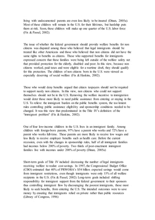living with undocumented parents are even less likely to be insured (Dinan, 2005a).
Most of these children will remain in the U.S. for their lifetimes, but hardship puts
them at risk. Soon, these children will make up one quarter of the U.S. labor force
(Fix & Passel, 2002).
The issue of whether the federal government should provide welfare benefits for non
citizens was disputed among those who believed that legal immigrants should be
treated like other Americans and those who believed that non citizens did not have the
same rights to benefits as citizens. Those who supported benefits for immigrants
expressed concern that these families were being left outside of the welfare safety net
that provided protection for the elderly, disabled and poor. In this view, because non
citizens worked, paid taxes and were eligible for a wartime draft, they should qualify
for this protection. The children of non citizens born in the U.S. were viewed as
especially deserving of social welfare (Fix & Haskins, 2002).
Those who would deny benefits argued that citizen taxpayers should not be required
to support needy non citizens. In this view, non citizens who could not support
themselves should not be in the U.S. Removing the welfare incentive to immigration
would deter those more likely to need public assistance from entering or staying in the
U.S. To relieve the immigrant burden on the public benefits system, the too lenient
rules controlling public assistance eligibility and sponsorship conditions needed to be
changed. It was this view that predominated in the Title IV’s definition of the
“immigrant problem” (Fix & Haskins, 2002).
One of four low-income children in the U.S. lives in an immigrant family. Among
children with foreign-born parents, 97% have a parent who works and 72% have a
parent who works full-time. These parents are more likely to receive low wages and
less likely to receive employer benefits such as health care. Before the current
recession, even with the changes in sponsorship rules, half of all immigrant families
had incomes below 200% of poverty. Two thirds of post-enactment immigrant
families live with incomes under 200% of poverty (Dinan, 2005a)
Short-term goals of Title IV included decreasing the number of legal immigrants
receiving welfare to realize cost savings. In 1997, the Congressional Budget Office
(CBO) estimated that 40% of PRWORA’s $54 billion expected savings would come
from immigrant restrictions, even though immigrants were only 15% of all welfare
recipients in the U.S. (Fix & Passel, 2002). Long-term goals included shifting
responsibility for immigrant support from the federal government to their sponsors
thus controlling immigrant flow by discouraging the poorest immigrants, those most
likely to seek benefits, from entering the U.S. The intended outcomes were to save
money by ensuring that immigrants relied on private rather than public resources
(Library of Congress, 1996)
 