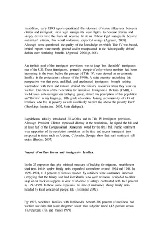 In addition, early CBO reports questioned the relevance of status differences between
citizen and immigrant; most legal immigrants were eligible to become citizens and
simply did not have the financial incentive to do so. If these legal immigrants became
naturalized citizens, this would undermine expected savings (Agrawal, 2008).
Although some questioned the quality of the knowledge on which Title IV was based,
critical reports were mostly ignored and/or manipulated in the “ideologically driven”
debate over restricting benefits (Agrawal, 2008, p. 666).
An implicit goal of the immigrant provisions was to keep “less desirable’ immigrants
out of the U.S. These immigrants, primarily people of color whose numbers had been
increasing in the years before the passage of Title IV, were viewed as an economic
liability in the protectionist climate of the 1990s. A value premise underlying this
perspective was that poor, unskilled, and uneducated immigrants brought nothing
worthwhile with them and instead, drained the nation’s resources when they went on
welfare. Dan Stein of the Federation for American Immigration Reform (FAIR), a
well-known anti-immigration lobbying group, shared his perception of this population
as “illiterate in any language, fifth grade education. Joining a community of a lot of
relatives who live in poverty as well as unlikely to ever rise above the poverty level”
(Brookings Institution, 2002, Stein dialogue).
Republicans initially introduced PRWORA and its Title IV immigrant provisions.
Although President Clinton expressed dismay at the restrictions, he signed the bill and
at least half of the Congressional Democrats voted for the final bill. Public sentiment
was supportive of the restrictive provisions at the time and recent immigrant laws
proposed in states such as Arizona, Colorado, Georgia show that such sentiment still
exists (Broder, 2007)
Impact of welfare forms and immigrants families:
In the 23 expresses that give minimal measure of backing for migrants, nourishment
shakiness inside settler family units expanded somewhere around 1994 and 1998. In
1993-1994, 11.3 percent of families headed by outsiders were sustenance uncertain
(implying that the family unit had individuals who were ravenous or needed to either
skip or cut back on suppers in view of absence of salary), contrasted with 16.3 percent
in 1997-1998. In these same expresses, the rate of sustenance shaky family units
headed by local conceived people fell. (Fremstad 2002).
By 1997, noncitizen families with livelihoods beneath 200 percent of neediness had
welfare use rates that were altogether lower than subjects' rates?14.5 percent versus
17.9 percent. (Fix and Passel 1999)
 