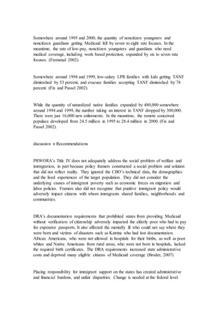 Somewhere around 1995 and 2000, the quantity of noncitizen youngsters and
noncitizen guardians getting Medicaid fell by seven to eight rate focuses. In the
meantime, the rate of low-pay, noncitizen youngsters and guardians who need
medical coverage, including work based protection, expanded by six to seven rate
focuses. (Fremstad 2002).
Somewhere around 1994 and 1999, low-salary LPR families with kids getting TANF
diminished by 53 percent, and evacuee families accepting TANF diminished by 78
percent. (Fix and Passel 2002).
While the quantity of naturalized native families expanded by 480,000 somewhere
around 1994 and 1999, the number taking an interest in TANF dropped by 300,000.
There were just 16,000 new enlistments. In the meantime, the remote conceived
populace developed from 24.5 million in 1995 to 28.4 million in 2000. (Fix and
Passel 2002).
discussion n Recommendations
PRWORA’s Title IV does not adequately address the social problem of welfare and
immigration, in part because policy framers constructed a social problem and solution
that did not reflect reality. They ignored the CBO’s technical data, the demographics
and the lived experiences of the target population. They did not consider the
underlying causes of immigrant poverty such as economic forces on migration and
labor policies. Framers also did not recognize that punitive immigrant policy would
adversely impact citizens with whom immigrants shared families, neighborhoods and
communities.
DRA’s documentation requirements that prohibited states from providing Medicaid
without verification of citizenship adversely impacted the elderly poor who had to pay
for expensive passports. It also affected the mentally ill who could not say where they
were born and victims of disasters such as Katrina who had lost documentation.
African Americans, who were not allowed in hospitals for their births, as well as poor
whites and Native Americans from rural areas, who were not born in hospitals, lacked
the required birth certificates. The DRA requirements increased state administrative
costs and deprived many eligible citizens of Medicaid coverage (Broder, 2007)
Placing responsibility for immigrant support on the states has created administrative
and financial burdens, and unfair disparities. Change is needed at the federal level.
 