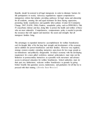 Benefits should be restored to all legal immigrants in order to eliminate barriers for
full participation in society. Advocacy organizations support comprehensive
immigration reform that includes providing pathways for legal status and citizenship
for all residents, ensuring fair and equal treatment for those fleeing oppression,
promoting family reunification and equitable labor policies (Center for Community
Change, 2007; NASW, 2006). Punitive, xenophobic policy such as PRWORA’s Title
IV exacerbates distrust and fear, doing little to protect the health and welfare of those
who are most vulnerable. Comprehensive, compassionate policy is needed to provide
the resources that will support and maximize the assets and strengths that all
immigrant families bring.
The advantages to expanded instructive accomplishment for welfare beneficiaries
can't be thought little of for the long haul strength and development of the economy
and in addition for person beneficiaries and their families. However very regularly,
strategy creators consider extending instruction open doors for low-wage people as
too immoderate and politically disagreeable. In today's economy with the developing
requirement for a more gifted workforce, national policymakers must wipe out the
limitation to postsecondary instruction as a passable work movement and advance
access to advanced education for welfare beneficiaries. School authorities must do
their part, too, furthermore, welcome welfare beneficiaries to grounds by giving
bolster benefits that guarantee access, maintenance, and graduation for all that try to
proceed with their training. ( Brenda Dann-Messier)
 