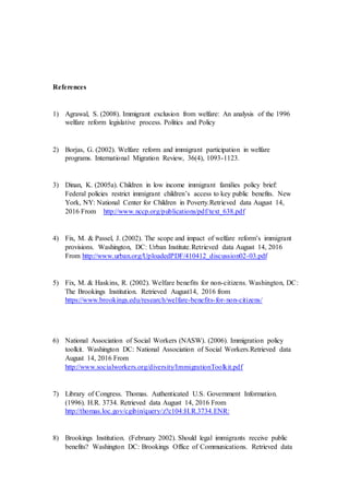 References
1) Agrawal, S. (2008). Immigrant exclusion from welfare: An analysis of the 1996
welfare reform legislative process. Politics and Policy
2) Borjas, G. (2002). Welfare reform and immigrant participation in welfare
programs. International Migration Review, 36(4), 1093-1123.
3) Dinan, K. (2005a). Children in low income immigrant families policy brief:
Federal policies restrict immigrant children’s access to key public benefits. New
York, NY: National Center for Children in Poverty.Retrieved data August 14,
2016 From http://www.nccp.org/publications/pdf/text_638.pdf
4) Fix, M. & Passel, J. (2002). The scope and impact of welfare reform’s immigrant
provisions. Washington, DC: Urban Institute.Retrieved data August 14, 2016
From http://www.urban.org/UploadedPDF/410412_discussion02-03.pdf
5) Fix, M. & Haskins, R. (2002). Welfare benefits for non-citizens. Washington, DC:
The Brookings Institution. Retrieved August14, 2016 from
https://www.brookings.edu/research/welfare-benefits-for-non-citizens/
6) National Association of Social Workers (NASW). (2006). Immigration policy
toolkit. Washington DC: National Association of Social Workers.Retrieved data
August 14, 2016 From
http://www.socialworkers.org/diversity/ImmigrationToolkit.pdf
7) Library of Congress. Thomas. Authenticated U.S. Government Information.
(1996). H.R. 3734. Retrieved data August 14, 2016 From
http://thomas.loc.gov/cgibin/query/z?c104:H.R.3734.ENR:
8) Brookings Institution. (February 2002). Should legal immigrants receive public
benefits? Washington DC: Brookings Office of Communications. Retrieved data
 