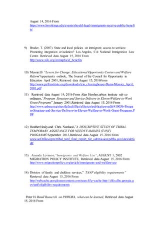 August 14, 2016 From
https://www.brookings.edu/events/should-legal-immigrants-receive-public-benefi
ts/
9) Broder, T. (2007). State and local policies on immigrant access to services:
Promoting integration or isolation? Los Angeles, CA: National Immigration Law
Center. Retrieved data August 15, 2016 From
http://www.nilc.org/immspbs/sf_benefits
10) Messier.B “Levers for Change: Educational Opportunity Centers and Welfare
Reform”oppurtunity outlook, The Journal of the Council for Opportunity in
Education April 2001, Retrieved data August 15, 2016From
http://www.pellinstitute.org/downloads/trio_clearinghouse-Dann-Messier_April_
2001.pdf
11) Retrieved data August 14, 2016 From Alan Hershey,urban institute sub co
ordinator,“Program Structure and Service Delivery in Eleven Welfare-to-Work
Grant Programs” January 2001,Retrieved data August 15, 2016 From
http://www.urban.org/sites/default/files/alfresco/publication-pdfs/410036-Progra
m-Structure-and-Service-Delivery-in-Eleven-Welfare-to-Work-Grant-Programs.P
DF
12) Heather,Healy,and Chris Narducci,”A DESCRIPTIVE STUDY OF TRIBAL
TEMPORARY ASSISTANCE FOR NEEDY FAMILIES (TANF)
PROGRAMS”September 2013,Retrieved data August 15, 2016 From
www.acf.hfiles/opre/tribal_tanf_final_report_for_submission.pdfhs.gov/sites/defa
ult/
13) Amanda Levinson,”Immigrants and Welfare Use”, AUGUST 1, 2002
MIGIRATION POLICY INSTITUTE, Retrieved data August 15, 2016 From
http://www.migrationpolicy.org/article/immigrants-and-welfare-use
14) Division of family and cheldren services,” TANF eligibility requirements”
Retrieved data August 15, 2016 From
http://webcache.googleusercontent.com/search?q=cache:http://dfcs.dhs.georgia.g
ov/tanf-eligibility-requirements
Peter H. Rossi”Reaserch on PRWORA, what can be learned, Retrieved data August
15, 2016 From
 
