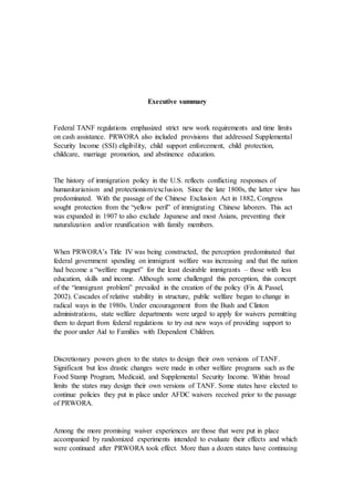 Executive summary
Federal TANF regulations emphasized strict new work requirements and time limits
on cash assistance. PRWORA also included provisions that addressed Supplemental
Security Income (SSI) eligibility, child support enforcement, child protection,
childcare, marriage promotion, and abstinence education.
The history of immigration policy in the U.S. reflects conflicting responses of
humanitarianism and protectionism/exclusion. Since the late 1800s, the latter view has
predominated. With the passage of the Chinese Exclusion Act in 1882, Congress
sought protection from the “yellow peril” of immigrating Chinese laborers. This act
was expanded in 1907 to also exclude Japanese and most Asians, preventing their
naturalization and/or reunification with family members.
When PRWORA’s Title IV was being constructed, the perception predominated that
federal government spending on immigrant welfare was increasing and that the nation
had become a “welfare magnet” for the least desirable immigrants – those with less
education, skills and income. Although some challenged this perception, this concept
of the “immigrant problem” prevailed in the creation of the policy (Fix & Passel,
2002). Cascades of relative stability in structure, public welfare began to change in
radical ways in the 1980s. Under encouragement from the Bush and Clinton
administrations, state welfare departments were urged to apply for waivers permitting
them to depart from federal regulations to try out new ways of providing support to
the poor under Aid to Families with Dependent Children.
Discretionary powers given to the states to design their own versions of TANF.
Significant but less drastic changes were made in other welfare programs such as the
Food Stamp Program, Medicaid, and Supplemental Security Income. Within broad
limits the states may design their own versions of TANF. Some states have elected to
continue policies they put in place under AFDC waivers received prior to the passage
of PRWORA.
Among the more promising waiver experiences are those that were put in place
accompanied by randomized experiments intended to evaluate their effects and which
were continued after PRWORA took effect. More than a dozen states have continuing
 