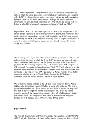 AFDC waiver experiments. Strong inferences about TANF effects can be made for
states in which the waiver provisions being tested closely match provisions adopted
under TANF. In other continuing waiver experiments, mismatches make convincing
inferences about TANF effects more difficult. Although the best of the waiver
experiments will provide useful information on TANF effects, the findings will be
limited to a handful of states and to comparisons between TANF and AFDC.
Organizational Role of WtW Grantee Agencies in TANF. Even though most of the
eleven grantee organizations are workforce investment boards, they nonetheless have
fairly established organizational roles in TANF, especially the TANF work programs
(and formerly the AFDCJOBS program), as already noted in the previous chapters. In
most of the sites, the WtW grantee agency has some formal responsibility for the
TANF work program.
The four study sites vary in terms of the role of the tribal government in Tribal TANF
policy making, the extent to which the Tribal TANF programs are integrated with or
distinct from other social services, and the funding structures of the Tribal TANF
programs. Of the four study programs, only TCC operates Tribal TANF as part of a
477 program.8 Co-location and coordination of Tribal TANF with other social service
programs depends both on the organizational structure of the tribal bureaucracies and
on the size of the tribe or Tribal TANF program. The Navajo Nation’s Tribal TANF
program is administered by the Navajo Nation Program for Self Reliance, a
department under the Navajo Nation’s Division of Social Services.
One of four low-income children in the U.S. lives in an immigrant family. Among
children with foreign-born parents, 97% have a parent who works and 72% have a
parent who works full-time. These parents are more likely to receive low wages and
less likely to receive employer benefits such as health care. Before the current
recession, even with the changes in sponsorship rules, half of all immigrant families
had incomes below 200% of poverty. Two thirds of post-enactment immigrant
families live with incomes under 200% of poverty (Dinan, 2005a)
Social Problem
The Personal Responsibility and Work Opportunity Reconciliation Act (PRWORA)
of 1996 radically altered the U.S. public welfare system by replacing former federal
 