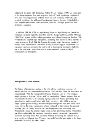 entitlement programs with Temporary Aid for Needy Families (TANF), a block grant
to the states to operate their own programs. Federal TANF regulations emphasized
strict new work requirements and time limits on cash assistance. PRWORA also
included provisions that addressed Supplemental Security Income (SSI) eligibility,
child support enforcement, child protection, childcare, marriage promotion, and
abstinence education.
In addition, Title IV of this act significantly impacted legal immigrant (noncitizen
permanent resident) eligibility for public benefits (Karger & Stoesz, 2006). Although
PRWORA’s general welfare reform provisions also affected immigrant families, Title
IV specifically targeted legal immigrants, restricting their access to public benefits at
every government level. Title IV departed from prior policy by making receipt of
benefits more dependent on citizenship. It also increased support requirements for
immigrant sponsors, expanded the state’s role in determining immigrant eligibility,
and at the same time, reduced the state’s power to extend benefits to illegal
(undocumented) immigrants.
Background of social problem
The history of immigration policy in the U.S. reflects conflicting responses of
humanitarianism and protectionism/exclusion. Since the late 1800s, the latter view has
predominated. With the passage of the Chinese Exclusion Act in 1882, Congress
sought protection from the “yellow peril” of immigrating Chinese laborers. This act
was expanded in 1907 to also exclude Japanese and most Asians, preventing their
naturalization and/or reunification with family members. After 1924, a national
origins quota system favoring Western European immigrants went into effect for 40
years. During this time, immigration actions continued to discriminate by race and
ethnicity (NASW, 2006). Then in 1965, the Immigration and Nationality Act
Amendments ended the national origins quota system prioritizing family relationships
and labor market skills for immigrant admission instead. As a result, immigration
increased, especially from Asia and Latin America. Following the Vietnam War, a
large number of refugees from Vietnam, Laos and Cambodia also added to the Asian
population in the U.S. (NASW, 2006).
 