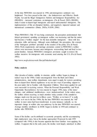 At the time PRWORA was enacted in 1996, anti-immigration sentiment was
heightened. Two laws passed at this time – the Antiterrorism and Effective Death
Penalty Act and the Illegal Immigration Reform and Immigrant Responsibility Act
(IIRAIRA) – increased restrictions on immigrants (Fix & Passel, 2002). IIRAIRA
made it easier to deport legal immigrants and report undocumented immigrants. The
implementation of this act disrupted families, and negatively impacted national and
international communities (Dinan, 2005a; NASW, 2006).
When PRWORA’s Title IV was being constructed, the perception predominated that
federal government spending on immigrant welfare was increasing and that the nation
had become a “welfare magnet” for the least desirable immigrants – those with less
education, skills and income. Although some challenged this perception, this concept
of the “immigrant problem” prevailed in the creation of the policy (Fix & Passel,
2002). Work requirements and marriage promotion central to PRWORA’s welfare
reform were non-issues because most immigrants wereworking hard and lived in two
parent families. Instead, PRWORA’s immigrant provisions sought to remove the
welfare incentive for immigrants with economic need entering the U.S. (Fix & Passel,
2002).
http://www.uwgb.edu/socwork/files/pdf/takahashi.pdf
Policy analysis
After decades of relative stability in structure, public welfare began to change in
radical ways in the 1980s. Under encouragement from the Bush and Clinton
administrations, state welfare departments were urged to apply for waivers permitting
them to depart from federal regulations to try out new ways of providing support to
the poor under Aid to Families with Dependent Children. Most states applied for and
were successful in receiving waivers. When the Personal Responsibility and Work
Opportunity Reconciliation Act was enacted in August 1996, many of the states’
changes—and additional modifications—were institutionalized. In the widest sense,
the welfare reform receiving so much attention today consists of the cumulative
changes made over the past ten to fifteen years. “Welfare as we knew it” is really
welfare as it was in the late 1980s. By the time PRWORA was enacted, the “old”
welfare in most states had been transformed, in some instances radically so. An
important change in welfare also was underway by the time PRWORA was enacted.
Average monthly enrollment in AFDC began to decline in 1994 and continued to
decline after PRWORA.
Some of the decline can be attributed to economic prosperity and the accompanying
high employment rates, but as the decline approached 50 percent by mid-1999
(compared with 1994), it also became apparent that fewer families were applying for
welfare. It appears that in the early years, the decline went largely unnoticed in either
 