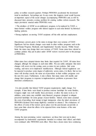policy or welfare research quarters. Perhaps PRWORA accelerated the downward
trend in enrollment, but perhaps not. In any event, this longterm trend would become
an important aspect of the social changes accompanying PRWORA and, as will be
discussed later, presents a vexing problem for existing welfare reform research. The
major provisions enacted under PRWORA were:
• The abolition of AFDC as an entitlement program, to be replaced by TANF, a
timee-limited welfare program with federal support to each state limited by historical
funding patterns.
• Strong emphasis on moving TANF recipients off the rolls and into employment.
Discretionary powers given to the states to design their own versions of TANF.
Significant but less drastic changes were made in other welfare programs such as the
Food Stamp Program, Medicaid, and Supplemental Security Income. Within broad
limits the states may design their own versions of TANF. Some states have elected to
continue policies they put in place under AFDC waivers received prior to the passage
of PRWORA.
Other states have adopted shorter time limits than required for TANF. All states have
changed, although the changes in each state differ. We can safely anticipate that more
changes will occur over the coming years as states try new policies, find some
wanting, and move on to implement modifications. Although federal regulations can
be expected to produce some degree of uniformity across states, it is likely that no two
states will develop exactly the same set of provisions in their welfare programs over
the next few years. Furthermore, it also is likely that many states will modify and
change their programs in response to implementation problems or pressures from
interested constituencies.
It is also possible that federal TANF program requirements might change: For
example, if time limits were found to produce extreme hardships for some families,
Congress might very well modify those provisions or allow the states to do so. In
addition, some states may establish state-financed programs designed to mitigate
perceived hardships for some groups of poor families. Indeed, some states assumed
the costs of providing food stamps to legal immigrants when the initial provisions of
PRWORA declared food stamp eligibility restricted to citizens.2 The evaluations of
the effects of some of the waivers put in place over the past decade can provide at
least some hints about the effects to be expected from some features of the state
TANF programs.
Among the more promising waiver experiences are those that were put in place
accompanied by randomized experiments intended to evaluate their effects and which
were continued after PRWORA took effect. More than a dozen states have continuing
 
