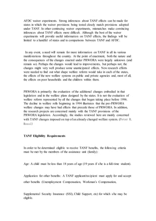 AFDC waiver experiments. Strong inferences about TANF effects can be made for
states in which the waiver provisions being tested closely match provisions adopted
under TANF. In other continuing waiver experiments, mismatches make convincing
inferences about TANF effects more difficult. Although the best of the waiver
experiments will provide useful information on TANF effects, the findings will be
limited to a handful of states and to comparisons between TANF and AFDC.
In any event, a need will remain for more information on TANF in all its various
manifestations throughout the country. At the point of enactment, both the nature and
the consequences of the changes enacted under PRWORA were largely unknown (and
remain so). Perhaps the changes would lead to improvements, but perhaps not; the
changes might very well produce some unanticipated effects. New research efforts
were needed to find out what shape welfare reform would take in each of the states,
the effects of the new welfare systems on public and private agencies and, most of all,
the effects on poor households and the children within them.
PRWORA is primarily the evaluation of the additional changes embodied in that
legislation and in the welfare plans designed by the states. It is not the evaluation of
welfare reform represented by all the changes that began taking place before 1996.
The decline in welfare rolls beginning in 1994 illustrates that the pre-PRWORA
welfare changes may have had effects that precede those of PRWORA. In addition,
the research projects are concerned mainly with the TANF provisions of the
PRWORA legislation. Accordingly, the studies reviewed here are mainly concerned
with TANF changes imposed on top of an already changed welfare system. (Peter H.
Rossi)
TANF Eligibility Requirements
In order to be determined eligible to receive TANF benefits, the following criteria
must be met by the members of the assistance unit (family):
Age: A child must be less than 18 years of age (19 years if s/he is a full-time student).
Application for other benefits: A TANF applicant/recipient must apply for and accept
other benefits (Unemployment Compensation, Workman’s Compensation,
Supplemental Security Insurance (SSI), Child Support, etc) for which s/he may be
eligible.
 