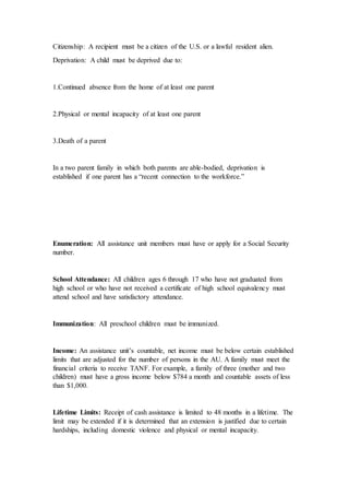 Citizenship: A recipient must be a citizen of the U.S. or a lawful resident alien.
Deprivation: A child must be deprived due to:
1.Continued absence from the home of at least one parent
2.Physical or mental incapacity of at least one parent
3.Death of a parent
In a two parent family in which both parents are able-bodied, deprivation is
established if one parent has a “recent connection to the workforce.”
Enumeration: All assistance unit members must have or apply for a Social Security
number.
School Attendance: All children ages 6 through 17 who have not graduated from
high school or who have not received a certificate of high school equivalency must
attend school and have satisfactory attendance.
Immunization: All preschool children must be immunized.
Income: An assistance unit’s countable, net income must be below certain established
limits that are adjusted for the number of persons in the AU. A family must meet the
financial criteria to receive TANF. For example, a family of three (mother and two
children) must have a gross income below $784 a month and countable assets of less
than $1,000.
Lifetime Limits: Receipt of cash assistance is limited to 48 months in a lifetime. The
limit may be extended if it is determined that an extension is justified due to certain
hardships, including domestic violence and physical or mental incapacity.
 