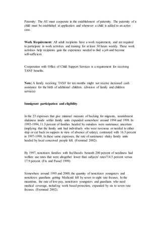 Paternity: The AU must cooperate in the establishment of paternity. The paternity of a
child must be established at application and whenever a child is added to an active
case.
Work Requirement: All adult recipients have a work requirement, and are required
to participate in work activities and training for at least 30 hours weekly. These work
activities help recipients gain the experience needed to find a job and become
self-sufficient.
Cooperation with Office of Child Support Services is a requirement for receiving
TANF benefits.
Note: A family receiving TANF for ten months might not receive increased cash
assistance for the birth of additional children. (division of family and children
services)
Immigrant participation and eligibility
In the 23 expresses that give minimal measure of backing for migrants, nourishment
shakiness inside settler family units expanded somewhere around 1994 and 1998. In
1993-1994, 11.3 percent of families headed by outsiders were sustenance uncertain
(implying that the family unit had individuals who were ravenous or needed to either
skip or cut back on suppers in view of absence of salary), contrasted with 16.3 percent
in 1997-1998. In these same expresses, the rate of sustenance shaky family units
headed by local conceived people fell. (Fremstad 2002).
By 1997, noncitizen families with livelihoods beneath 200 percent of neediness had
welfare use rates that were altogether lower than subjects' rates?14.5 percent versus
17.9 percent. (Fix and Passel 1999)
Somewhere around 1995 and 2000, the quantity of noncitizen youngsters and
noncitizen guardians getting Medicaid fell by seven to eight rate focuses. In the
meantime, the rate of low-pay, noncitizen youngsters and guardians who need
medical coverage, including work based protection, expanded by six to seven rate
focuses. (Fremstad 2002).
 