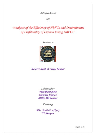 Page 1 of 36
A Project Report
ON
“Analysis of the Efficiency of NBFCs and Determinants
of Profitability of Deposit taking NBFCs”
Submitted to
Reserve Bank of India, Kanpur
Submitted by
Vasudha Ruhela
Summer Trainee
DNBS, RBI Kanpur
Pursuing
MSc .Statistics (2yr)
IIT Kanpur
 