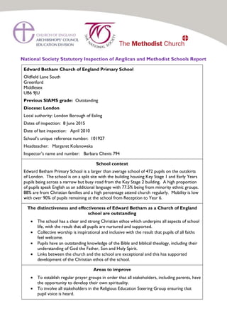 National Society Statutory Inspection of Anglican and Methodist Schools Report
Edward Betham Church of England Primary School
Oldfield Lane South
Greenford
Middlesex
UB6 9JU
Previous SIAMS grade: Outstanding
Diocese: London
Local authority: London Borough of Ealing
Dates of inspection: 8 June 2015
Date of last inspection: April 2010
School’s unique reference number: 101927
Headteacher: Margaret Kolanowska
Inspector’s name and number: Barbara Chevis 794
School context
Edward Betham Primary School is a larger than average school of 472 pupils on the outskirts
of London. The school is on a split site with the building housing Key Stage 1 and Early Years
pupils being across a narrow but busy road from the Key Stage 2 building. A high proportion
of pupils speak English as an additional language with 77.5% being from minority ethnic groups.
88% are from Christian families and a high percentage attend church regularly. Mobility is low
with over 90% of pupils remaining at the school from Reception to Year 6.
The distinctiveness and effectiveness of Edward Betham as a Church of England
school are outstanding
 The school has a clear and strong Christian ethos which underpins all aspects of school
life, with the result that all pupils are nurtured and supported.
 Collective worship is inspirational and inclusive with the result that pupils of all faiths
feel welcome.
 Pupils have an outstanding knowledge of the Bible and biblical theology, including their
understanding of God the Father, Son and Holy Spirit.
 Links between the church and the school are exceptional and this has supported
development of the Christian ethos of the school.
Areas to improve
 To establish regular prayer groups in order that all stakeholders, including parents, have
the opportunity to develop their own spirituality.
 To involve all stakeholders in the Religious Education Steering Group ensuring that
pupil voice is heard.
 
