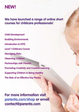 For more information visit
parenta.com/shop or email
contact@parenta.com
NEW!
We have launched a range of online short
courses for childcare professionals!
Child Development
Enabling Environments
Introduction to EYFS
Level 1 Childcare Course
Managing Risks
Observing Children
Partnerships with Parents
Promoting Creativity and Creative Learning
Supporting Children in Being Healthy
The Role of an Effective Key Person
 